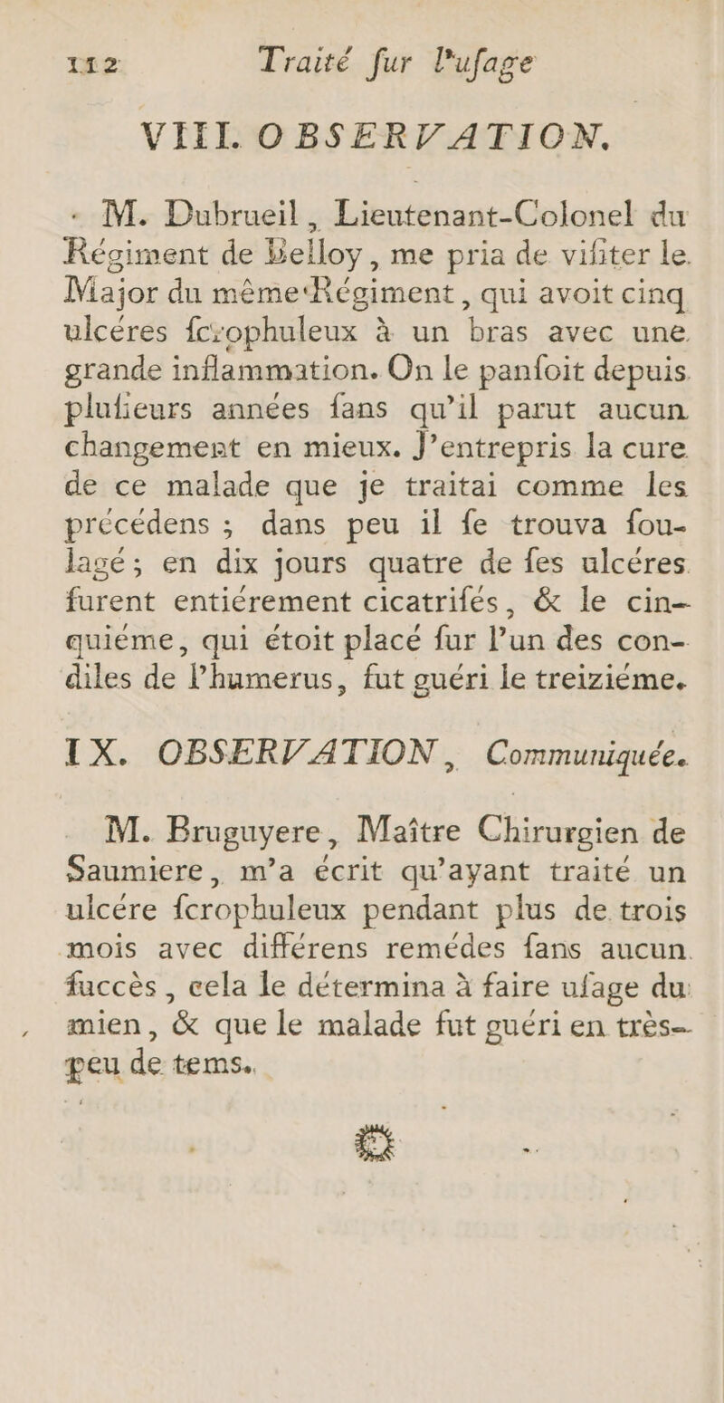 VIII OBSERV ATION. + M. Dubrueil, Lieutenant-Colonel du Régiment de Belloy, me pria de vifiter le. Major du même‘Régiment, qui avoit cinq ulcéres fcrophuleux à un bras avec une grande inflammation. On Le panfoit depuis plulieurs années fans qu’il parut aucun changement en mieux. J’entrepris la cure de ce malade que je traitai comme les précédens ; dans peu il fe trouva fou- lagé; en dix jours quatre de fes ulcéres furent entiérement cicatrifés, &amp; le cin- quiéme, qui étoit placé fur l’un des con- diles de lhumerus, fut guéri le treiziéme. IX. OBSERVATION, Communiquée. M. Bruguyere, Maître Chirurgien de Saumiere, m'a écrit qu'ayant traité un ulcére fcrophuleux pendant plus de trois mois avec différens remédes fans aucun. fuccès , cela le détermina à faire ufage du mien, &amp; que le malade fut guéri en très peu de tems.