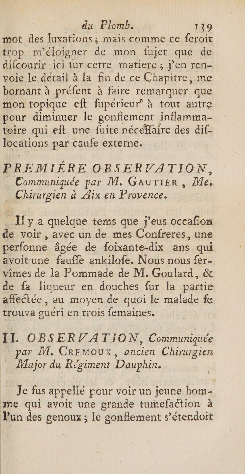 mot des luxations ; mais comme ce feroit trop m'éloigner de mon fujet que de difcourir ‘ici fur cette matiere ; j’en ren- voie le détail à la fin de ce Chapitre, me bornant à préfent à faire remarquer que mon topique eft fupérieur’ à tout autre pour diminuer le gonflement inflamma- toire qui eft une fuite nécefaire des dif locations par caufe externe. PREMIÉRE OBSERVATION, … Communiquée par M. Gaurtier , Me, Chirurgien à Aix en Provence. Il y à quelque tems que j’eus occafion e voir, avec un de mes Confreres, une perfonne âgée de foixante-dix ans qui avoitune faufle ankilofe. Nous nous fer- vimes de la Pommade de M. Goulard, &amp; de fa liqueur en douches fur la partie añectée, au moyen de quoi le malade fe trouva guéri en trois femaines. II. OBSERV ATION, Communiquée par M. Cremoux, ancien Chirurgien ÎMajor du Régiment Dauphin. Je fus appellé pour voir un jeune hom- me qui avoit une grande tumefaétion à Vun des genoux; le gonflement s’étendoit