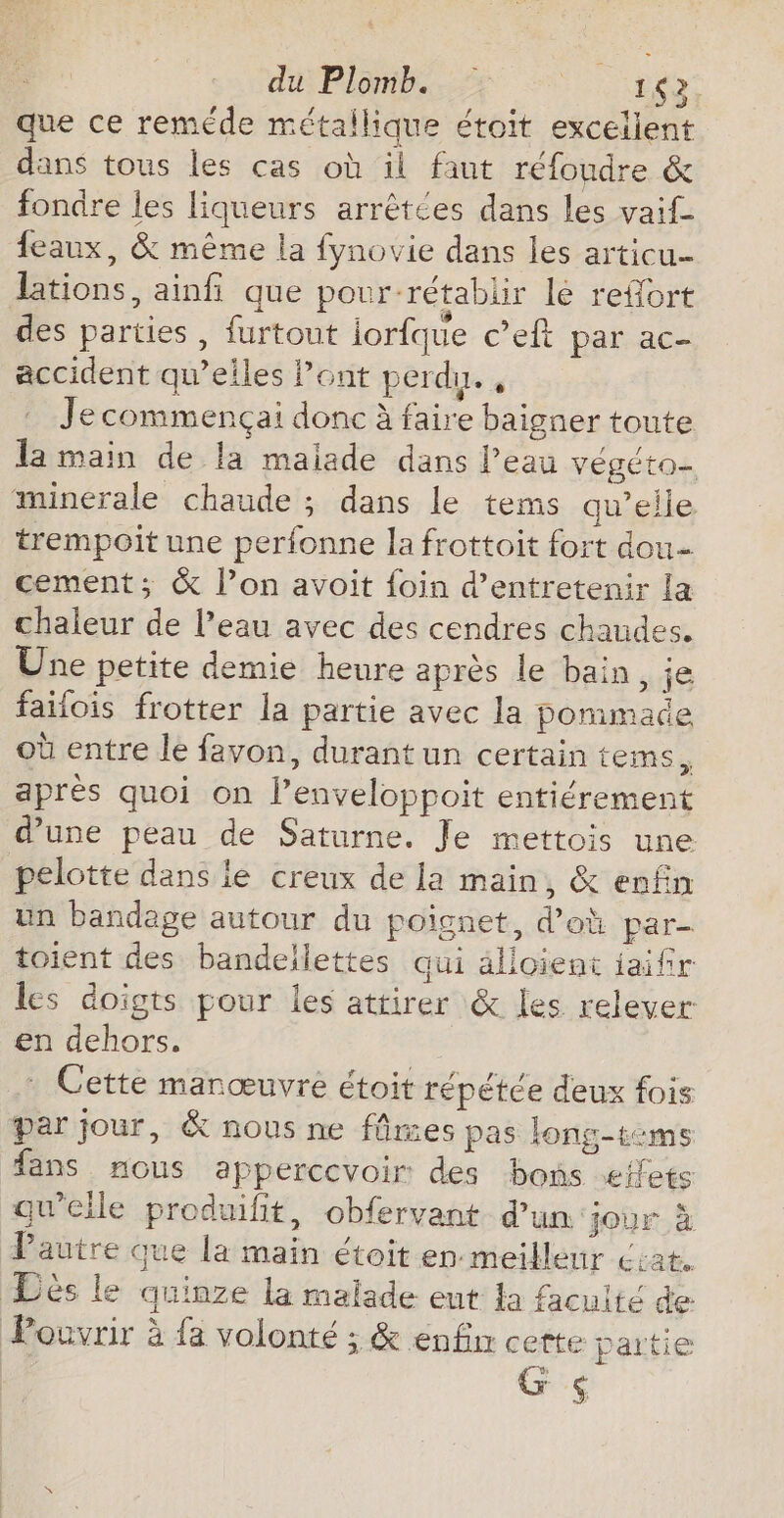 CHUTES TR que ce reméde métallique étoit excellent dans tous les cas où il faut réfoudre &amp; fondre les liqueurs arrêtées dans les vaif- feaux, &amp; même la fynovie dans les articu- Jations, ainfi que pour-rétablir lé refort des parties , furtout lorfque c’eft par ac- accident qu’elles Pont perdu. , . Jecommençai donc à faire baigner toute la main de la maiade dans l’eau végéto- minerale chaude ; dans le tems qu’elle trempoit une perfonne la frottoit fort dou cement; &amp; l’on avoit foin d'entretenir la chaleur de l’eau avec des cendres chaudes. Une petite demie heure après le bain, je failois frotter la partie avec la pommade où entre le favon, durant un certain tems, aprés quoi on l’enveloppoit entiérement d'une peau de Saturne. Je mettois une pelotte dans le creux de la main, &amp; enfin un bandage autour du poignet, d’oh par- toient des bandellettes qui älioient jaifir les doigts pour les attirer &amp; les relever en dehors. Cette manœuvre étoit répétée deux fois par jour, &amp; nous ne fâmes pas long-tems fans nous appercevoir des bons æfets qu'elle produifit, obfervant d'un jour à Pautre que la main étoit en meilleur cat. Dés le quinze la malade ent la facuité de Pocvrir à {a volonté ; &amp; enfn cette partie G