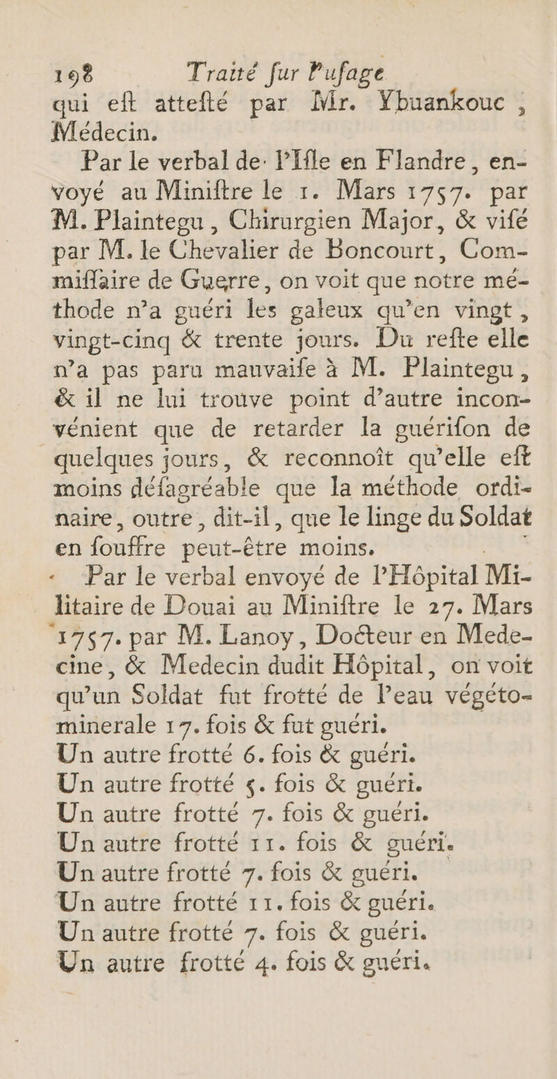 qui eft atteflé par ir. Ybuankouc, Médecin. Par le verbal de: lIfle en Flandre, en- voyé au Miniftre le 1. Mars 1757. par M. Plaintegu , Chirurgien Major, &amp; vifé par M. le Chevalier de Boncourt, Com- miflaire de Guerre, on voit que notre mé- thode n’a guéri les galeux qu’en vingt, vingt-cinq &amp; trente jours. Du refte elle ma pas paru mauvaife à M. Plainteou, &amp; il ne lui trouve point d’autre incon- vénient que de retarder la guérifon de quelques jours, &amp; reconnoît qu’elle eft moins défagréable que la méthode ordi- naire, outre, dit-il, que le linge du Soldat en fouffre peut-être moins. Par le verbal envoyé de l'Hôpital Mi- litaire de Douai au Miniftre le 27. Mars ‘1757. par M. Lanoy, Doéteur en Mede- cine, &amp; Medecin dudit Hôpital, on voit qu'un Soldat fut frotté de Peau végéto- minerale 17. fois &amp; fut guéri. Un autre frotté 6. fois &amp; guéri. Un autre frotté ç. fois &amp; guéri. Un autre frotté 7. fois &amp; guéri. Un autre frotté 11. fois &amp; guéri. Un autre frotté 7. fois &amp; guéri. Un autre frotté 11. fois &amp; guéri. Un autre frotté 7. fois &amp; guéri. Un autre frotté 4. fois &amp; guéri.