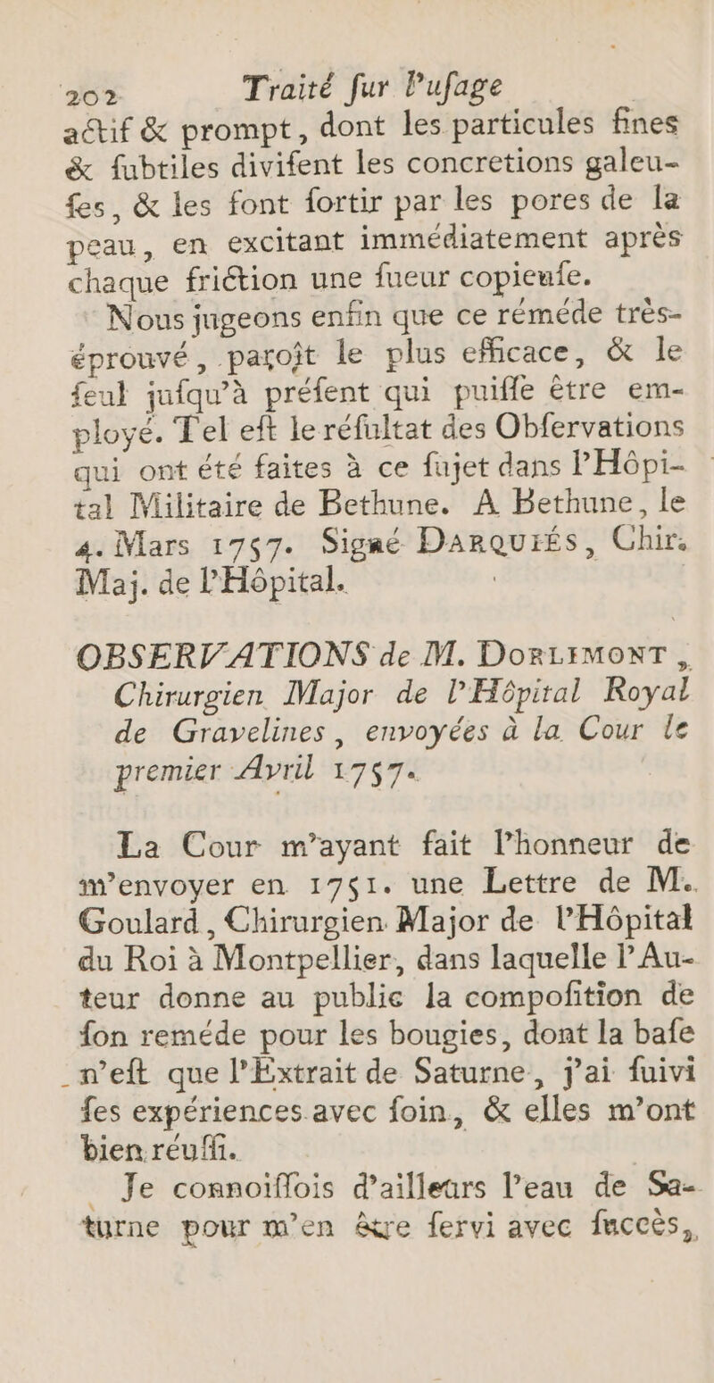 actif &amp; prompt, dont les particules fines &amp; fubtiles divifent les concretions galeu- fes, &amp; les font fortir par les pores de la peau, en excitant immédiatement après chaque friétion une fueur copieufe. Nous jugeons enfin que ce réméde très- éprouvé, parojt le plus efficace, &amp; le eul jufqu’à préfent qui puifle être em- ployé. Tel eft le réfultat des Obfervations qui ont été faites à ce fujet dans PH6pi- tal lVilitaire de Bethune. À Bethune, le 4. Mars 1767. Signé Darquiés, Chir. Maj. de l'Hôpital. OBSERVATIONS de M. DoRLIMONT , Chirurgien Major de l’Hôpiral Royal de Gravelines, envoyées à la Cour le premier Avril 1757. La Cour m’ayant fait l'honneur de w’envoyer en 17$1. une Lettre de M. Goulard, Chirurgien Major de l'Hôpital du Roi à Montpellier, dans laquelle l’Au- teur donne au publie la compofition de fon reméde pour les bougies, dont la bafe _n’eft que l’Extrait de Saturne, j'ai fuivi fes expériences avec foin, &amp; elles m’ont bien reufi. | _ Je connoïflois d’ailleurs l’eau de Sa- turne pour m'en &amp;re fervi avec faccès,