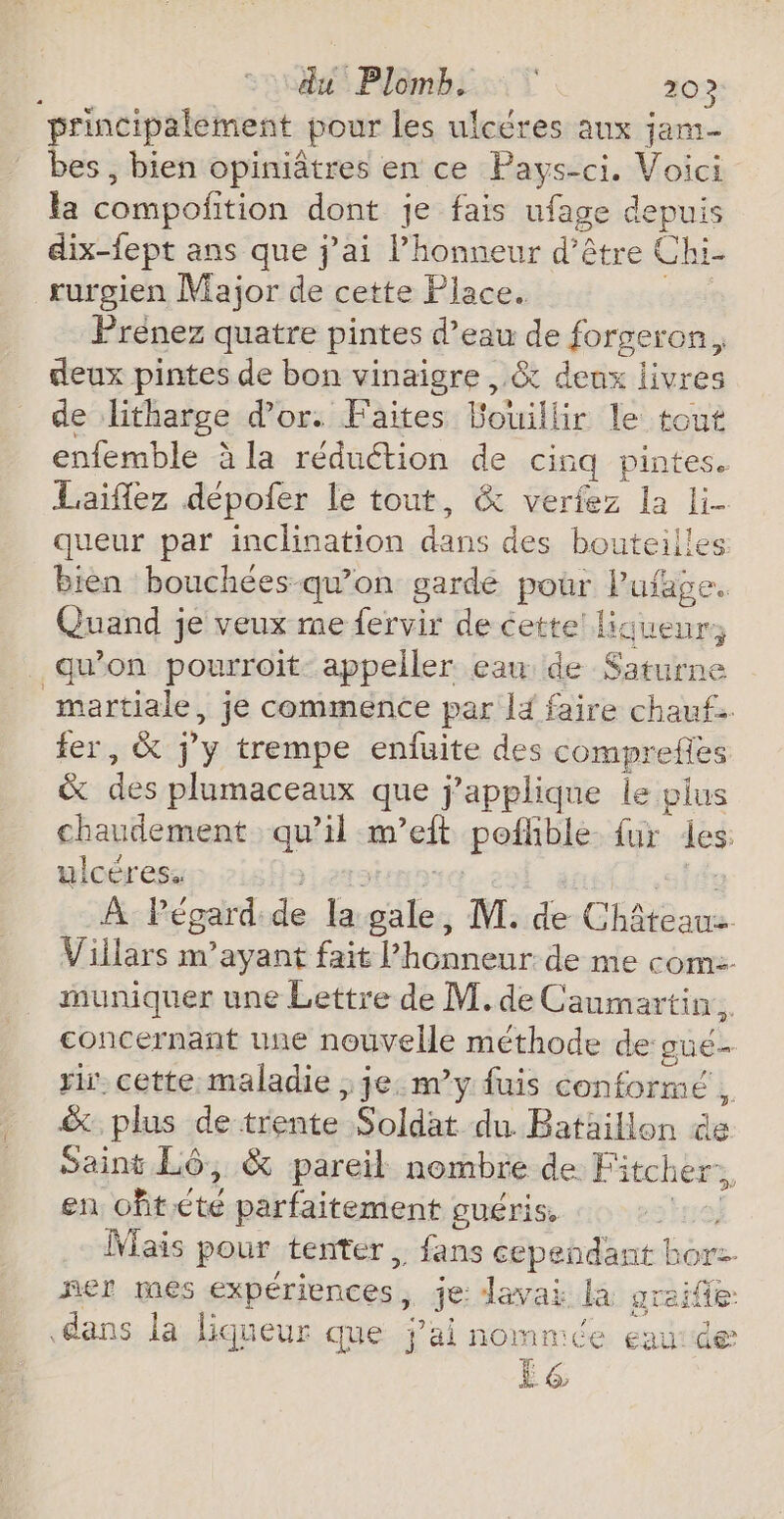 $ dus Plomb: T | 20? principalement pour les ulcéres aux jam bes , bien opiniâtres en ce Pays-ci. Voici la compoñition dont je fais ufage depuis dix-fept ans que j'ai l'honneur d’être Chi- rurgien Major de cette Place. | Prénez quatre pintes d’eau de forgeron. deux pintes de bon vinaigre ,.&amp; deux livres de litharge d’or. Faites Bouillir le tout enfemble à la réduétion de cinq pintes. Laiïflez dépofer le tout, &amp; verfez la li- queur par inclination dans des bouteilles bien bouchées qu’on gardé pour lPufage. Quand je veux me fervir de cette! liqueur; quon pourroit- appeller eaw de Saturne martiale, je commence par l4 faire chauf fer, &amp; j'y trempe enluite des compreflès &amp; des plumaceaux que j’applique le pius chaudement qu’il m’eft poflible fur des: ulcéres. Étrb QT À Pégard de la gale, M. de Châteauz Villars m’ayant fait l'honneur de me com: muniquer une Lettre de M. de Caumartin. concernant une nouvelle méthode de gué- rir. cette maladie , je. m’y fuis conformé , &amp; plus de trente Soldat du Bataillon de Saint Lô, &amp; pareil nombre de Fitcher., en oftété parfaitement guéris, ue) [ais pour tenter, fans cependant horz. mer mes expériences, je Javai la graife dans la liqueur que j'ai nommée eautde La Ds