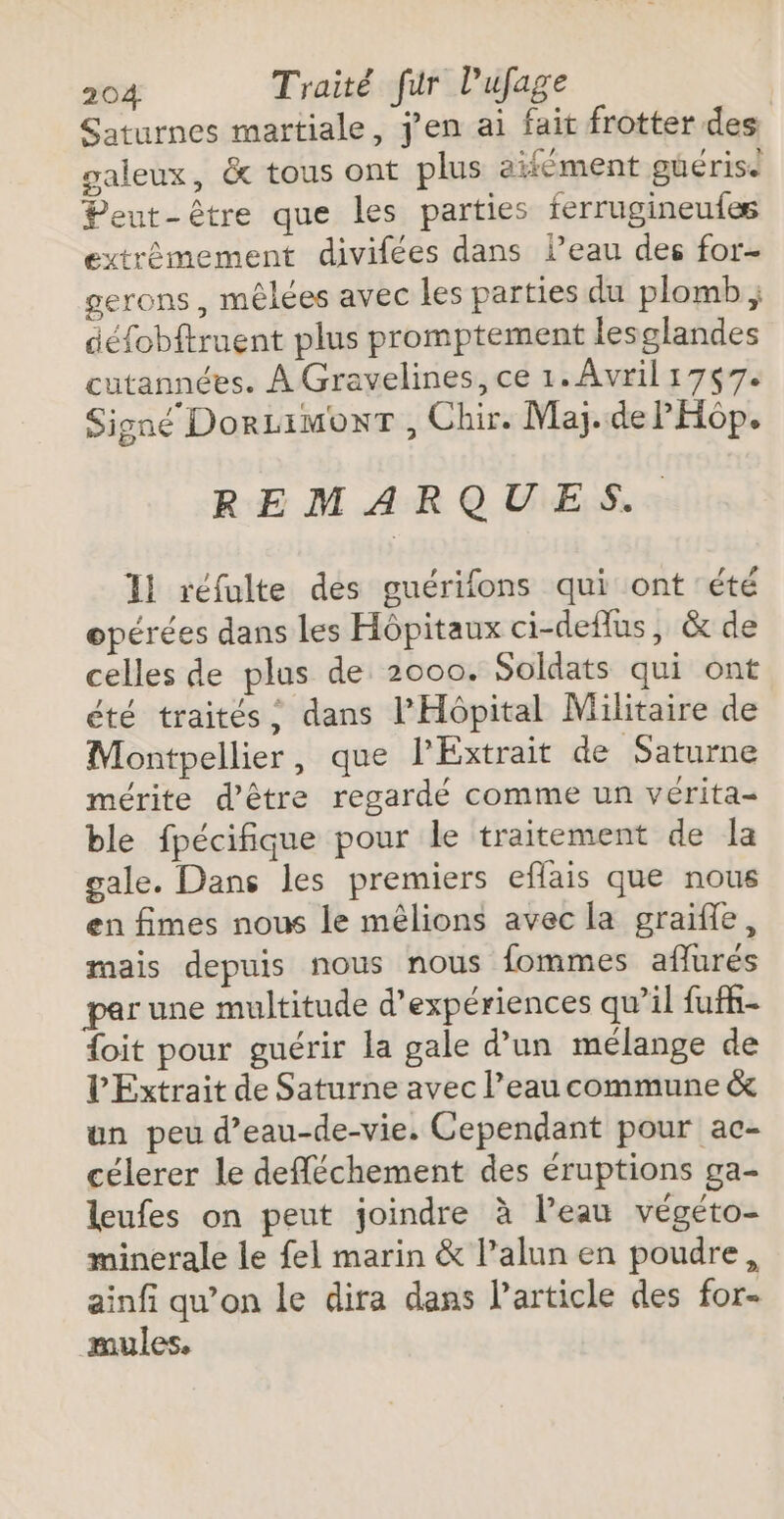 Saturnes martiale, j'en ai fait frotter des galeux, &amp; tous ont plus aifément güérise Peut-être que les parties ferrugineufes extrêmement divifées dans l’eau des for- gerons, mêlées avec les parties du plomb ; défobftruent plus promptement lesglandes cutannées. À Gravelines, ce 1. Avril 1757. Signé DorLimonT , Chir. Maj.de PHôp. REMARQUES. Il réfulte des guérifons qui ont été opérées dans les Hôpitaux ci-deflus, &amp; de celles de plus de 2000. Soldats qui ont été traités; dans l'Hôpital Militaire de Montpellier, que l’Extrait de Saturne mérite d’être regardé comme un vérita- ble fpécifique pour le traitement de la gale. Dans les premiers eflais que nous en fimes nous le mêlions avec la graifle, mais depuis nous nous fommes aflurés par une multitude d'expériences qu’il fufh- {oit pour guérir la gale d’un mélange de V'Extrait de Saturne avec l’eau commune &amp; un peu d’eau-de-vie. Cependant pour ac- célerer le defféchement des éruptions ga- leufes on peut joindre à l’eau végéto- minerale le fel marin &amp; l’alun en poudre, ainfi qu’on le dira dans Particle des for- mules.