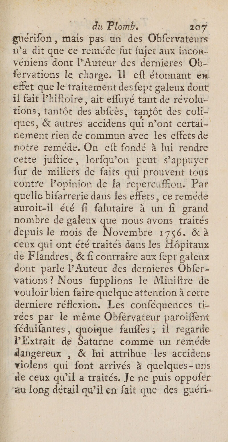 guérilon , mais pas un des Obfervateurs n’a dit que ce reméde fut fujet aux incon- véniens dont l’Auteur des dernieres Ob- fervations le charge. Il eft étonnant en: effet que le traitement desfept galeux dont il fait l’hiftoire, ait efluyé tant de révolu- tions, tantôt des abfcès, tantôt des coli- ques, &amp; autres accidens qui n’ont certai- nement rien de commun avec les effets de notre reméde. On eft fonde à lui rendre cette juitice, lorfqu'on peut s'appuyer fur de miliers de faits qui prouvent tous contre l’opinion de la repercuffion. Par quelle bifarrerie dans Les effets, ce reméde auroit-il été fi falutaire à un fi grand nombre de galeux que nous avons traités depuis le mois de Novembre 1766. &amp; à ceux qui ont été traités dans les Hôpitaux de Flandres, &amp; fi contraire aux fept galeux dont parle l’Auteut des dernieres Obfer- vations ? Nous fupplions le Miniftre de vouloir bien faire quelque attention à cette derniere réflexion. Les conféquences ti- rées par le même Obfervateur paroïffent féduifantes, quoique faufles ; il regarde PExtrait de Saturne comme un reméde dangereux , &amp; lui attribue les accidens violens qui font arrivés à quelques-uns de ceux qu’il a traités. Je ne puis oppofer au long détail qu’il en fait que des guéri-