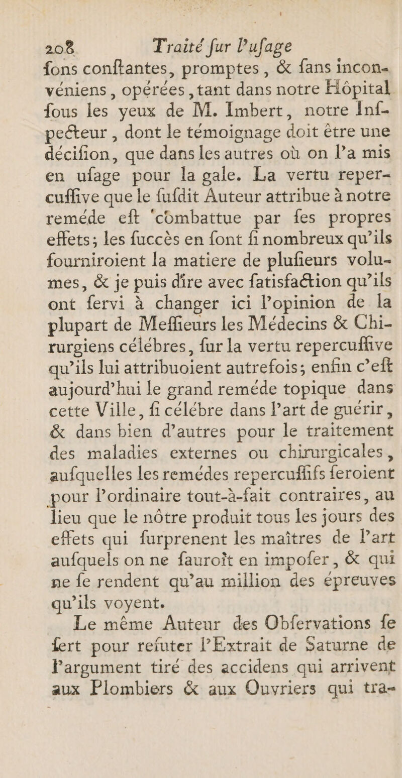 {ons conftantes, promptes, &amp; fans incon- véniens, opérées , tant dans notre Hôpital fous les yeux de M. Imbert, notre Inf- peéteur , dont le témoignage doit être une décifion, que dans les autres où on l’a mis en ufage pour la gale. La vertu reper- cuffive que le fufdit Auteur attribue à notre reméde eft ‘combattue par fes propres effets; les fuccès en font fi nombreux qu’ils fourniroient la matiere de plufieurs volu- mes, &amp; je puis dire avec fatisfaétion qu’ils ont fervi à changer ici l’opinion de la plupart de Meffieurs les Médecins &amp; Chi- rurgiens célébres, fur la vertu repercuflive qu’ils lui attribuoient autrefois; enfin c’eft aujourd’hui le grand reméde topique dans cette Ville, fi célébre dans l’art de guérir, &amp; dans bien d’autres pour le traitement des maladies externes ou chirurgicales, aufquelles les remédes repercufffs feroient pour l'ordinaire tout-à-fait contraires, au lieu que le nôtre produit tous les jours des effets qui furprenent les maîtres de Part aufquels on ne fauroît en impofer, &amp; qui ne fe rendent qu’au million des épreuves qu’ils voyent. Le même Auteur des Obfervations fe fert pour reïfuter l’Extrait de Saturne de Pargument tiré des accidens qui arrivent aux Plombiers &amp; aux Ouvriers qui tra-