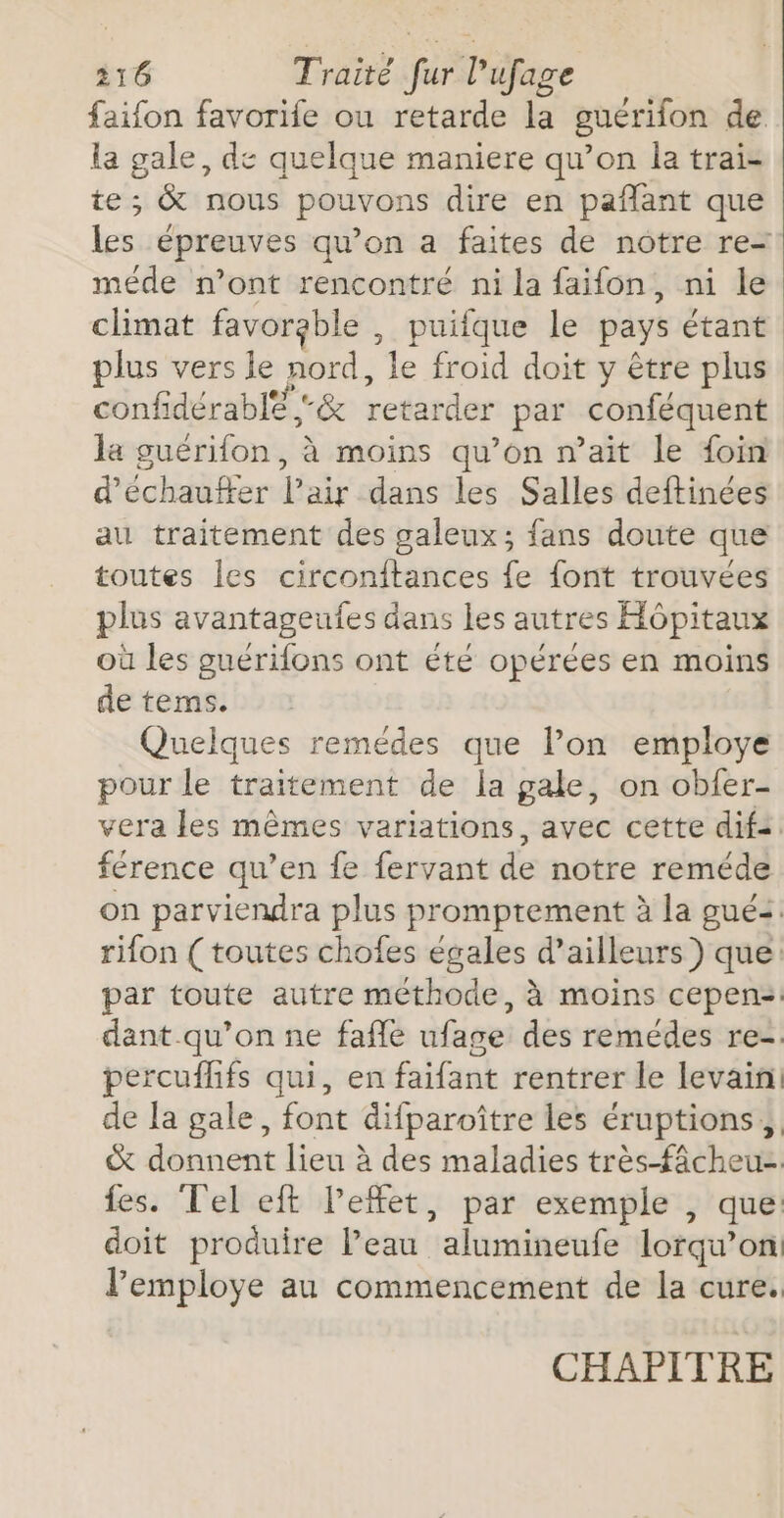 faifon favorile ou retarde la guérifon de. la gale, de quelque maniere qu’on la trai- te; &amp; nous pouvons dire en paflant que Les épreuves qu’on a faites de notre re= méde n’ont rencontré ni la faifon, ni le climat favorable, puiifque le pays étant confidérable -&amp; retarder par conféquent la guérifon, à moins qu’on n’ait le foin d’échauffer l'air dans les Salles deftinées au traitement des galeux; fans doute que toutes les circonftances fe font trouvées plus avantageufes dans les autres Hôpitaux où les guérifons ont été opérées en moins de tems. Quelques remédes que lon employe pour le traitement de la gale, on obfer- vera les mêmes variations, avec cette dif: férence qu’en fe fervant de notre remédé rifon ( toutes chofes égales d’ailleurs) que: dant.qu’on ne fafñle ufage des remédes re- percufhfs qui, en faifant rentrer le levain de la gale, font difparoître les éruptions, &amp; donnent lieu à des maladies très ficheus fes. Tel eft l’effet, par exemple , que: doit produire l’eau ‘alumineufe lorqu’ on! l’employe au commencement de la cure. CHAPITRE