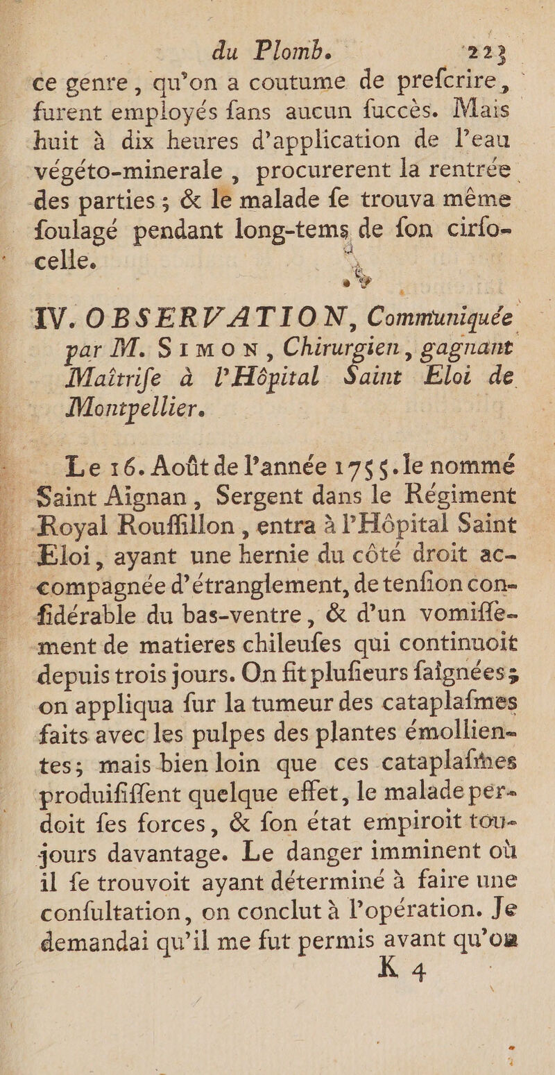 be A7: À ND SEE LE DAT NÉ SE de ER NC (AE LR du Plomb. 223 furent employés fans aucun fuccès. Mais huit à dix heures d'application de Peau végéto-minerale , procurerent la rentrée foulagé pendant long-tems de fon cirlo- celle. À . par M. Simon, Chirurgien, gagnant Maîtrife à l'Hôpital Saint Eloi de Montpellier. Le 16. Août de l’année 175 $.1e nommé depuis trois jours. On fit plufieurs faignées; on appliqua fur la tumeur des cataplafmes faits avec les pulpes des plantes émollien- tes; mais bien loin que ces cataplafines produififfent quelque effet, le malade per- doit fes forces, &amp; fon état empiroït tou- il fe trouvoit ayant déterminé à faire une confultation, on conclut à l’opération. Je demandai qu’il me fut permis avant qu’om K 4