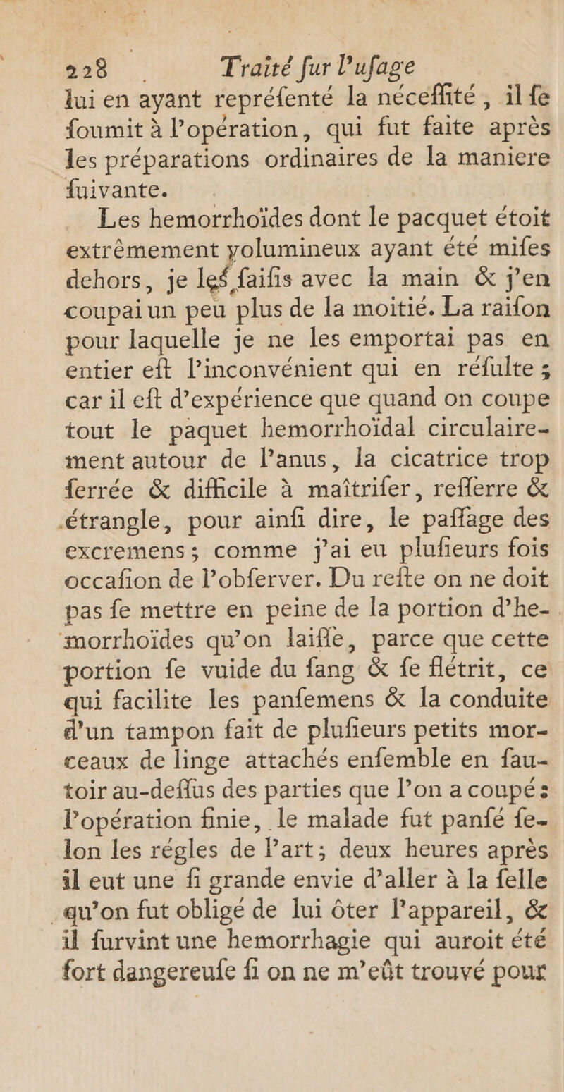 lui en ayant repréfenté la néceffité , il fe foumit à l'opération, qui fut faite après les préparations ordinaires de la maniere di vanter Les hemorrhoïdes dont le pacquet étoit extrêémement yolumineux ayant été mifes dehors, je lef faifis avec la main &amp; j'en coupaiun peu plus de la moitié. La raifon pour laquelle je ne les emportai pas en entier eft l'inconvénient qui en réfulte; car il eft d'expérience que quand on coupe tout le paquet hemorrhoïdal circulaire ment autour de l’anus, la cicatrice trop ferrée &amp; difficile à maîtrifer, reflerre &amp; étrangle, pour ainfi dire, le pañlage des excremens; comme j'ai eu plufeurs fois occafion de l’obferver. Du refte on ne doit pas fe mettre en peine de la portion d’he- morrhoïdes qu’on laïfle, parce que cette portion fe vuide du fang &amp; fe flétrit, ce qui facilite les panfemens &amp; Îa conduite d'un tampon fait de plufieurs petits mor- ceaux de linge attachés enfemble en fau- toir au-deflus des parties que l’on a coupé: l’opération finie, le malade fut panié fe- lon les régles de Part; deux heures après il eut une fi grande envie d’aller à la felle qu’on fut obligé de lui ôter l'appareil, &amp; il furvint une hemorrhagie qui auroit été fort dangereufe fi on ne m’eût trouvé pour