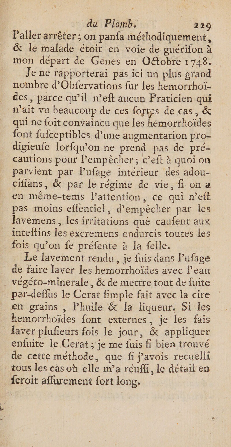 + du Plomb. _ 229 l'aller arrêter ; on panfa méthodiquement, &amp; le malade étoit en voie de guérifon à mon départ de Genes en Oétobre 1748. Je ne rapporterai pas ici un plus grand nombre d’Obfervations fur les hemorrhoï- des, parce qu’il n’eft aucun Praticien qui n'ait vu beaucoup de ces fortes de cas, &amp; qui ne foit convaincu que les hemorrhoïdes {ont fufceptibles d’une augmentation pro- digieufe lorfqu’on ne prend pas de pré- cautions pour l’empêcher; c’eft à quoi on parvient par lufage intérieur des adou- ciflans, &amp; par le régime de vie, fi on a en même-tems lattention, ce qui n’eft pas moins eflentiel, d'empêcher par les Javemens, les irritations qué caufent aux inteftins les excremens endurcis toutes les fois qu’on fe préfente à la felle. Le lavement rendu, je fuis dans l’ufage . de faire laver les hemorrhoïdes avec l’eau . végéto-minerale, &amp; de mettre tout de fuite par-deflus le Cerat fimple fait avec la cire en grains , l'huile &amp; la liqueur. Si les hemorrhoïdes font externes, je les fais laver plufieurs fois le jour, &amp; appliquer enfuite Le Cerat ; je me fuis fi bien trouvé de cette méthode, que fi j’avois recuelli tous les cas où elle m’a réuffi, Le détail en eroit afurement fort long.