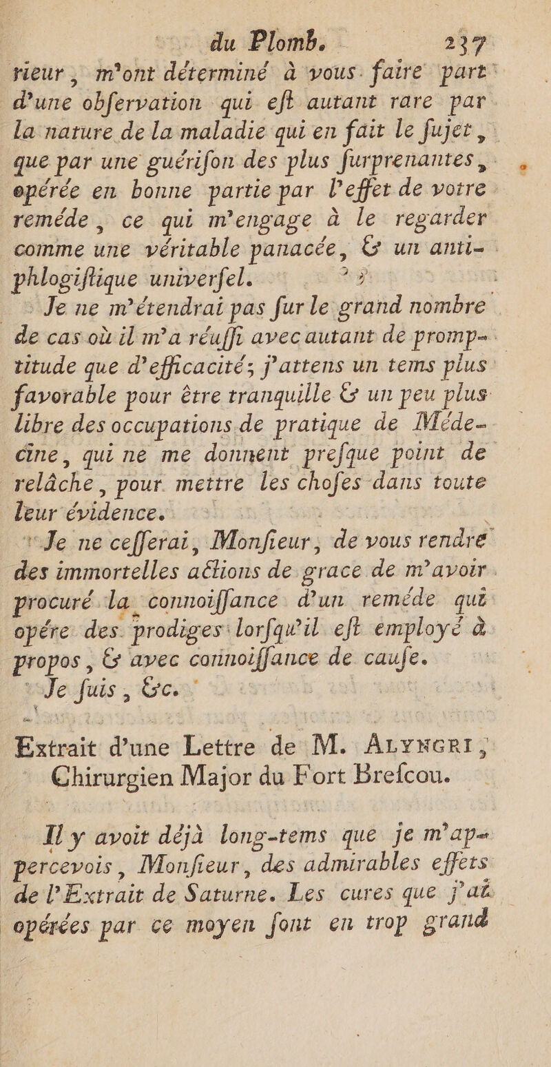 du Plomb: 257 rieur, m'ont déterminé à vous. faire part: d'une obfervation qui eft autant rare par la nature de la maladie qui en fait le fujet, que par une guérifon des plus furprenantes,. , opérée en bonne partie par l'effet de votre reméde , ce qui m'engage à le regarder comme une véritable panacée, &amp; un anti- phlogiflique univerfel. x? _ Je ne m’étendrai pas fur le grand nombre de cas où il ma réuffi avec autant de promp- titude que d'efficacité; j’attens un tems plus: favorable pour être tranquille &amp; un peu plus libre des occupations. de pratique de Méde… Cine, quine me donnent prefque point de relâche, pour. mettre les chofes dans toute leur évidence. | as | “Je ne cefferai, Monfieur, de vous rendre des immortelles aétions de grace de m'avoir. procuré la connoiffance d’un reméde que opére des. prodiges lorfqw#il ejt employé à propos , &amp; avec connoiffance de caufe. | Je Juis, Ge: Extrait d’une Lettre de M. ALYNGeRI, Chirurgien Major du Fort Brefcou. I y avoit déjà long-tems que je map percevois, Monfieur, des admirables effets de Extrait de Saturne. Les cures que j’ak opérées par ce moyen font en trop grand