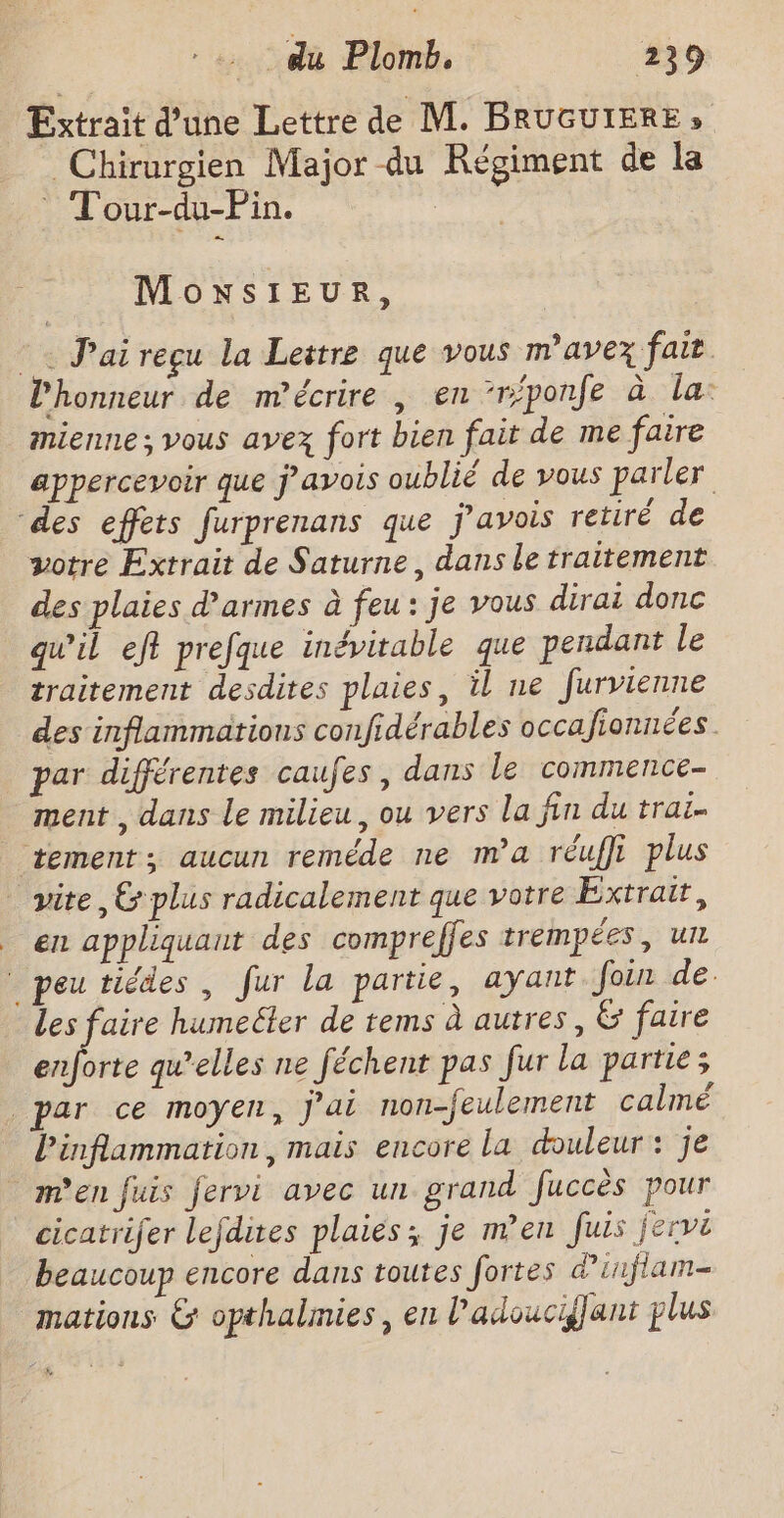 Extrait d’une Lettre de M. BRUGUIERE » Chirurgien Major du Régiment de la Tour-du-Pin. MowsIEUR, © Paireçu la Lestre que vous m'avez fait l'honneur de m’écrire , en ‘réponfe à la: mienne ; vous avez fort bien fait de me faire appercevoir que j’avois oublié de vous parler des effets furprenans que j'avois retiré de votre Extrait de Saturne, dans le traitement des plaies d’armes à feu: je vous dirai donc qu’il eft prefque inévitable que pendant le traitement desdires plaies, il ne furvienne des inflammations confidérables occa ionrées. par différentes caufes, dans le commence- ment , dans le milieu, ou vers la fin du trai ‘tement; aucun reméde ne m'a réuffi plus vire 6 plus radicalement que votre Éxtrair, en appliquant des compreffes trempées, un peu tiédes , fur la partie, ayant Join de. Les faire humeëler de tems à autres, &amp; faire pe qu'elles ne féchent pas fur la partie; par ce moyen, j'ai non-feulement calmé inflammation, mais encore la douleur: je m'en fuis fervi avec un grand fuccès pour cicatrifer lefdites plaies; je n’en fuis jervi beaucoup encore dans toutes fortes d’inflam- mations &amp; opthalmies, en l’adouciflant plus