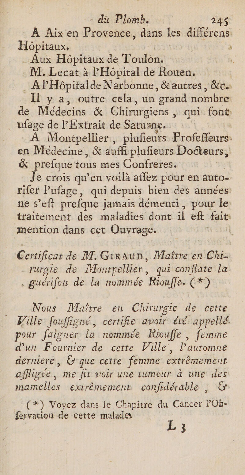 À Aix en Provence, dans Les différens Hôpitaux. _ Aux Hôpitaux de Toulon. M. Lecat à l'Hôpital de Rouen. . APHpitalde Narbonne, &amp; autres, &amp;c. Il y a, outre cela, un grand nombre de Médecins &amp; Chirurgiens , qui font: ufage de P'Extrait de Satusne. À Montpellier, plufeurs Profefleurs: en Médecine, &amp; auf plufieurs Doéteurs, | &amp; prefque tous mes Confreres. Je crois qu’en voilà aflez pour en auto. rifer l’ufage, qui depuis bien des années ne s’eft prefque jamais démenti, pour le traitement des maladies dont il eft nee mention dans cet Ouvrage. | Certificat de M. GirauD, Maître en Chi. rurgie de Montpellier , qui conftate la . guérifon de la nommée KRiouffe. (*) Nous Maître en Chirurgie de cette Ville fouffigné, certifie avoir été appellé pour Jaigner la nommée Riouffe , femme d'un Fournier de cette Ville, l’auromne derniere, &amp; que cette femme extrêmement affligée, me fit voir une tumeur à une des mamelles extrêmement confidérable , &amp; ? (*) Voyez dans le Chapitre du Cancer l’Ob- fervation de cette malade L 3