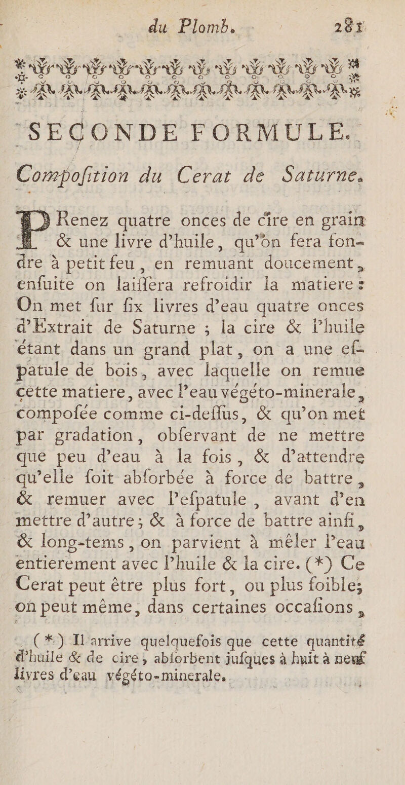 NA AP AZ 2 Ge 2 Y sn) ETS N NE NS NES As 5 Es EE Le} E] + ce we] o G « So &amp; Q GIFS CON BARRE RP PR PR TR RE Le. \2 e * ‘SECONDE FORMULE. Compofition du Cerat de Saturne. Renez quatre onces de cire en grain &amp; une livre d'huile, qu’on fera fon- dre à petit feu, en remuant doucement, enfuite on laifera refroidir la matiere: On met fur fix livres d’eau quatre onces d'Extrait de Saturne ; la cire &amp; lhuile étant. dans un grand plat, on a une ef patule de bois, avec laquelle on remue cette matiere, avec l’eau végéto-minerale, compolée comme ci-deflus, &amp; qu’on met par gradation, obfervant de ne mettre que peu d’eau à la fois, &amp; d'attendre qu’elle foit abforbée à force de battre, &amp; remuer avec lPefpatule , avant d’en mettre d'autre; &amp; à force de battre ainfi, &amp; long-tems , on parvient à mêler l’eau entierement avec l’huile &amp; la cire. (*) Ce Cerat peut être plus fort, ou plus foible; Où peut même, dans certaines occafions, (*) Ilarrive quelquefois que cette quantité @huile &amp; de cire, abforbent jufques à huit à neuf livres d’eau végéto-minerale,