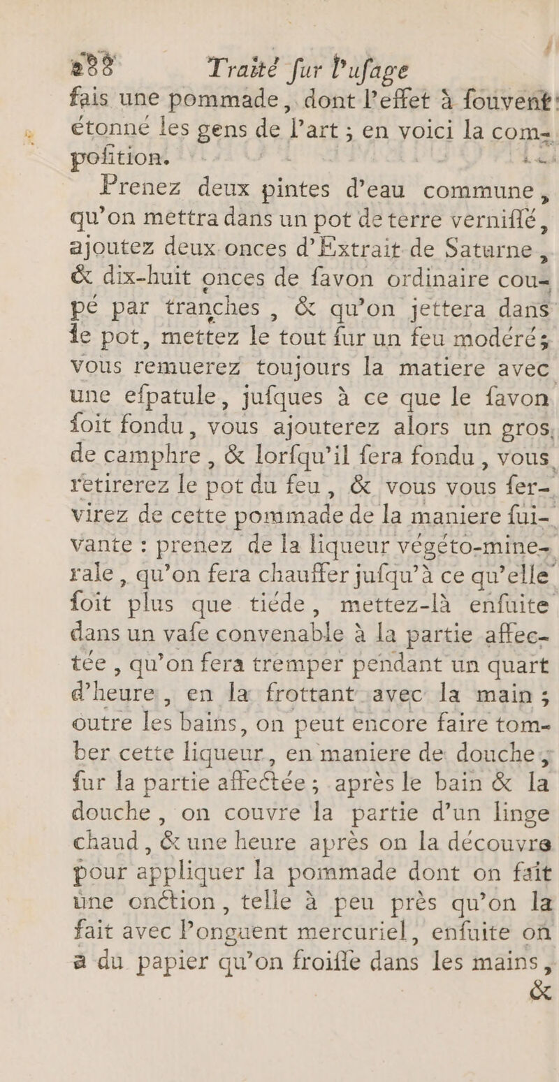 - , 288 Traité fur l'ufage fais une pommade, dont l'effet à fouvent: étonné les gens de l’art ; en voici la com= pofition. 4 Prenez deux die d’eau commune, qu’on mettra dans un pot de terre verniflé, | ajoutez deux onces d’Extrait de Saturne, &amp; dix-huit onces de favon ordinaire cous pé par tranches , &amp; qu'on jettera dans Îe pot, mettez F4 tout fur un feu modérés Vous remuerez toujours la matiere avec une efpatule, jufques à ce que le favon foit fondu , vous ajouterez alors un gros, de camphre, &amp; lorfqu’il fera fondu , vous. retirerez le pot du feu, &amp; vous vous fer- virez de cette pommade de la maniere fui- vante : prenez de la liqueur végéto= mines rale , qu’on fera chauffer jufqu’à ce qu’elle {oit plus que tiéde, mettez-là enfuite dans un vafe convenable à la partie aftec- tée , qu’on fera tremper pendant un quart &amp; heure, en la frottant avec la main; outre les bains, on peut encore faire tom= ber cette liqueur , en maniere de douche fur la partie affectée ; après le bain &amp; la douche |, on couvre la partie d’un linge chaud , &amp; une heure après on la découvre pour appliquer la pommade dont on fait üne onction, telle à peu près qu’on la fait avec Ponguent mercuriel, enfuite on a du papier qu’on froifle dans les mains, &amp;