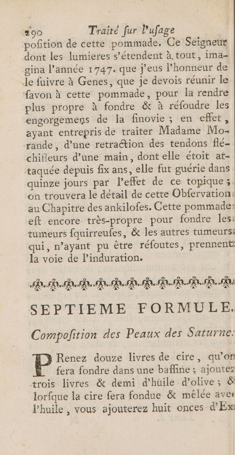 pofition de cette pommade. Ce Seigneut dont les lumieres s'étendent à.tout, ima- gina l’année 1747. que j’eus l'honneur de Le fuivre à Genes, que je devois réunir le favon à cette pommade, pour la rendre plus propre à fondre &amp; à réfoudre les engorgemens de la finovie ; en effet, ayant entrepris de traiter Madame Mo- rande, d’une retraétion des tendons flé- chifieurs d’une main, dont elle étoit at- taquée depuis fix ans, elle fut guérie dans quinze jours par leffet de ce topique;, on trouvera le détail de cette Obfervation: au Chapitre des ankilofes. Cette pommade: eft encore très-propre pour fondre les: tumeurs fquirreufes, &amp; les autres tumeurs qui, n’ayant pu être réfoutes, prennent la voie de l’induration. SEPTIEME FORMULE. Compolition des Peaux des Saturne: Renez douze livres de cire, qu’on fera fondre dans une bafline ; ajoutez trois livres &amp; demi d’hüile d’olive; &amp; lorfque la cire fera fondue &amp; mêlée ave l'huile, vous ajouterez huit onces d’Ex