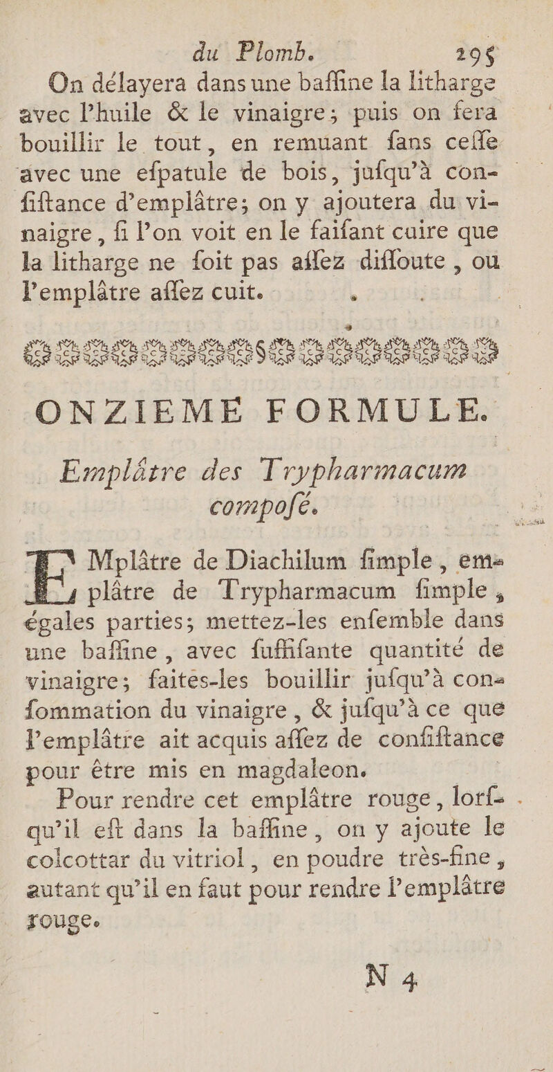 du Plomb. 196 On délayera dans une baffine la litharge avec l'huile &amp; le vinaigre; puis on fera bouillir le tout, en remuant fans ceñe ‘avec une efpatule de bois, jufqu’à con- fiftance d’emplâtre; on y ajoutera du vi- naigre, fi Pon voit en le faifant cuire que la litharge ne {oit pas aflez difloute , ou l’'emplâtre aflez cuit. k L. ; GITODCBOGPCBRES ONZIEME FORMULE. Ermplétre des Trypharmacum cornpofé. | Mhplâtre de Diachilum fimple, em #4 plâtre de Trypharmacum fimple, égales parties; mettez-les enfemble dans une baffine, avec fuffifante quantité de vinaigre; faites-les bouillir jufqu’à con fommation du vinaigre , &amp; jufqu’à ce que lemplâtre ait acquis aflez de confiftance pour être mis en magdaleon. pete Pour rendre cet emplâtre rouge, lorf: . qu’il eft dans la baffine, on y ajoute Île colcottar du vitriol, en poudre très-fine, autant qu’il en faut pour rendre Pemplâtre Fougee