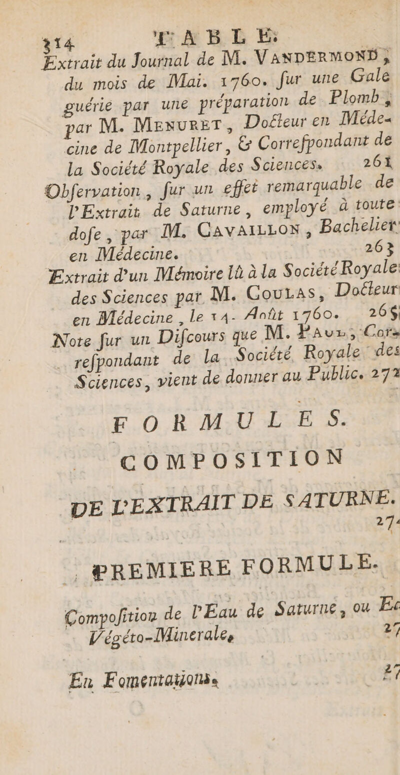 Extrait du Journal de M. VANDERMOND , du mois de Mai. 1760. fur une Gale guérie par une préparation de Plomb , par M. MenureT, Doéfeur en Méde- cine de Montpellier, &amp; Correfpondant de la Société Royale des Sciences. 26 Obfervation, fur un effet remarquable de PExtrait de Saturne, employé à toute dofe, par IL. CAVAILLON, Bachelier en ÎVédecine. 263 Extrait d’un Mémoire li à la Société Royale des Sciences par. M. Coutas, Docteur en Médecine , Le 14- Août 1760. 264, Note fur un Difcours que M. Pauz, Cors … refpondant de la Société, Royale des Sciences, vient de donner au Public. 272 FORMULE S. COMPOSITION DE LEXTRAIT DE SATURNE. 274 | PREMIERE FORMULE. Compofition de PÉau de Saturne, ou Ex Végéto-Minerales 27 En Fomentaïonse | 27