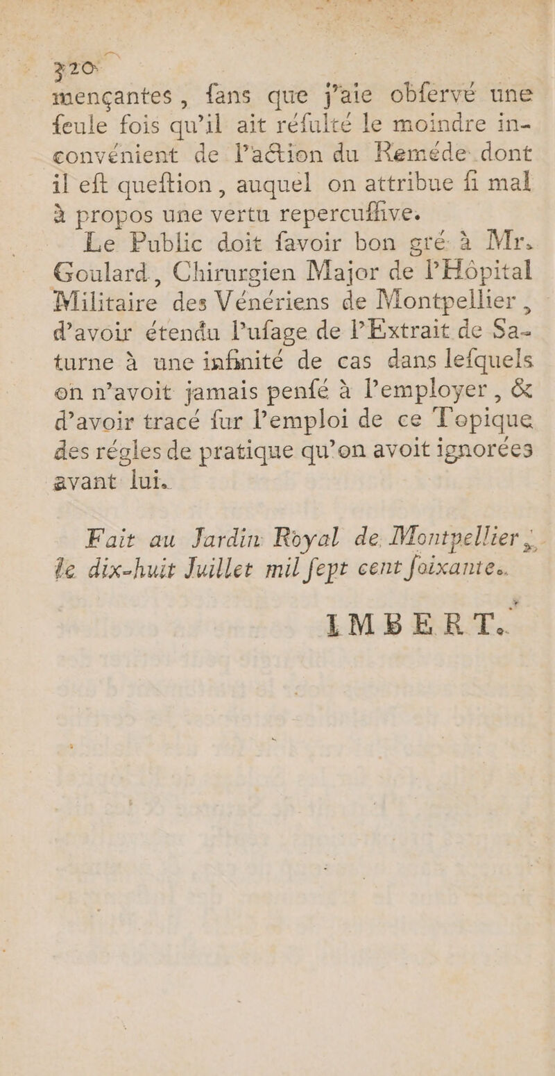 mençantes, fans que j'aie obfervé une feule fois qu’il ait réfulté le moindre in- convénient de l’action du Reméde dont il eft queftion, auquel on attribue fi mal à propos une vertu repercufhive. Le Public doit favoir bon gré à Mr, Goulard, Chirurgien Major de l'Hôpital Militaire des Vénériens de Montpellier, d’avoir étendu l’ufage de P Extrait de Sa- turne à une infinité de cas dans lefquels on n’avoit jamais penfé à l’employer , &amp; d’avoir tracé fur l'emploi de ce Topique des régles de pratique qu’on avoit ignorées avant lui. Fait au Jardin Royal de Montpellier |. le dix-huit Juillet mil fept cent Joixante.. IMBERT.