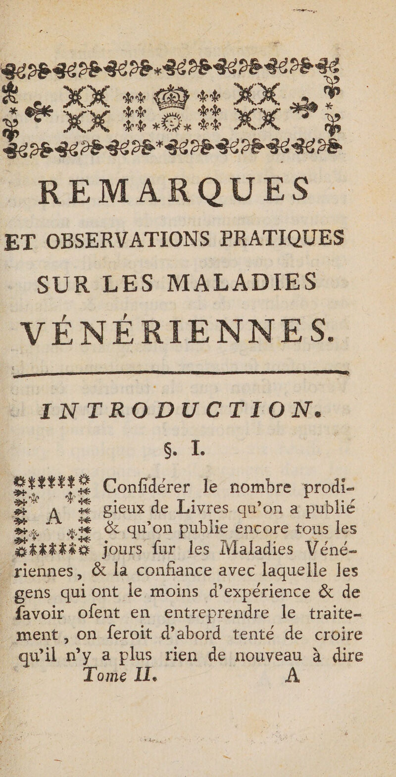 a Se ht CE tt MX 1 De OK LÉ EE XX : | BL 86PB SEPBEUPE SUIE SERRE REMARQUES ET OBSERVATIONS PRATIQUES SUR LES MALADIES VÉNÉRIENNES. INTRODUCTION. &amp; I BHY##YE Confidérer le nombre prodi- . A “ gieux de Livres qu’on a publié ce à ## &amp; qu’on publie encore tous les DRRARAE jours fur les Maladies Véné… _riennes, &amp; la confiance avec laquelle les _ gens quiont le moins d'expérience &amp; de _ favoir ofent en entreprendre le traite- _ ment, on feroit d’abord tenté de croire _ qu'il »’y a plus rien de nouveau à dire