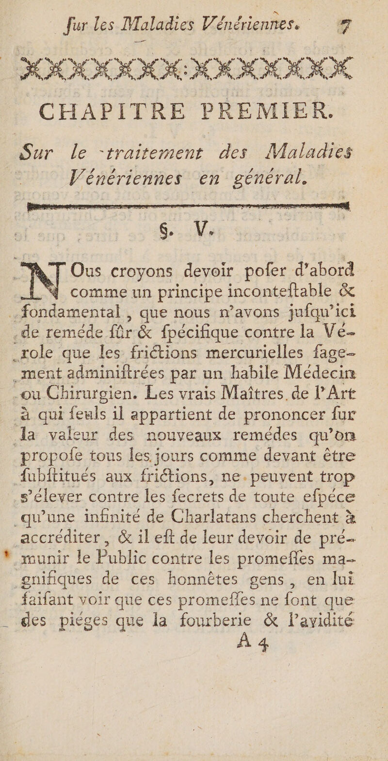 HOOOODOKODOODOOUK K CHAPITRE PREMIER. Sur le -traitement des Maladies | Vénériennes en général. Ous croyons devoir pofer d’abord comme un principe inconteltable &amp; 9 RSS , que nous mavons jufqu’ici .de reméde für &amp; fpécifique contre la Vé _role que les frictions mercurielles fage-- .ment adminiftrées par un habile Médecin -où Ghirurgien. Les vrais Maîtres de l'Art à qui feuls il appartient de prononcer fur la valeur des nouveaux remédes qu’on propole tous les jours comme devant être 4ubftitués aux friétions, ne.peuvent trop s'élever contre les fecrets de toute efpéce qu'une infinité de Charlatans cherchent à accréditer, &amp; il eft de leur devoir de pré- * munir le Public contre les promefles ma- gnifiques de ces honnêtes gens, en lui faifant voir que ces promefles ne font que _ des piéges que la fourberie &amp; lavyidité À 4