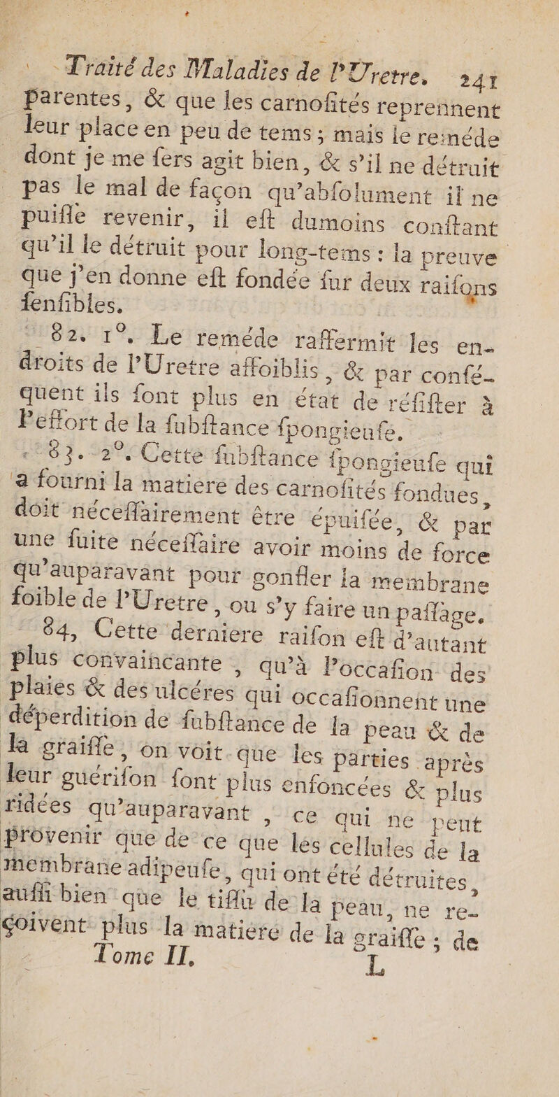 La Traité des Maladies de PÜetre. 241 _ Parentes, &amp; que les carnofités reprennent leur place en peu de tems; mais le reméde dont je me fers agit bien, &amp; s’il ne détruit _ pas le mal de façon qu'abfolument il ne puifle revenir, il eft dumoins conftant qu'il le détruit pour long-teims : la preuve Que j’en donne eft fondée fur deux raifons fenfibles. 82. 1° Le reméde raffermit Je en droits de l’'Uretre affoiblis ,» &amp; par confé- quent îls font plus en état de réfifter à Pefort de la fubftance fpongieute. «83. 2°, Cette fnbftance fpongieufe qui a fourni la matiere des carnofités fondues, doit nécefairement être épuifée, &amp; par une fuite néceflaire avoir moins de force qu'auparavant pour gonfler la membrane foible de l'Uretre , ou s’y faire un pañlage, 84, Cette derniere raifon ef d'autant plus convaincante » qu'à Poccafñon des plaies &amp; des ulcéres qui occafionneht une déperdition de fubftance de Ja peau &amp; de kR graïfle, on voit que Îles parties ‘après leur guérifon font plus enfoncées &amp; plus ridées qu'auparavant &gt; Ce qui ne pent provenir que de ce que les cellules de la membrane adipeufe, qui ont été détruites. aufh bien que le tiflu de Ja peau, ne re- goivent plus la matiere de La graifle : de Tome IT,