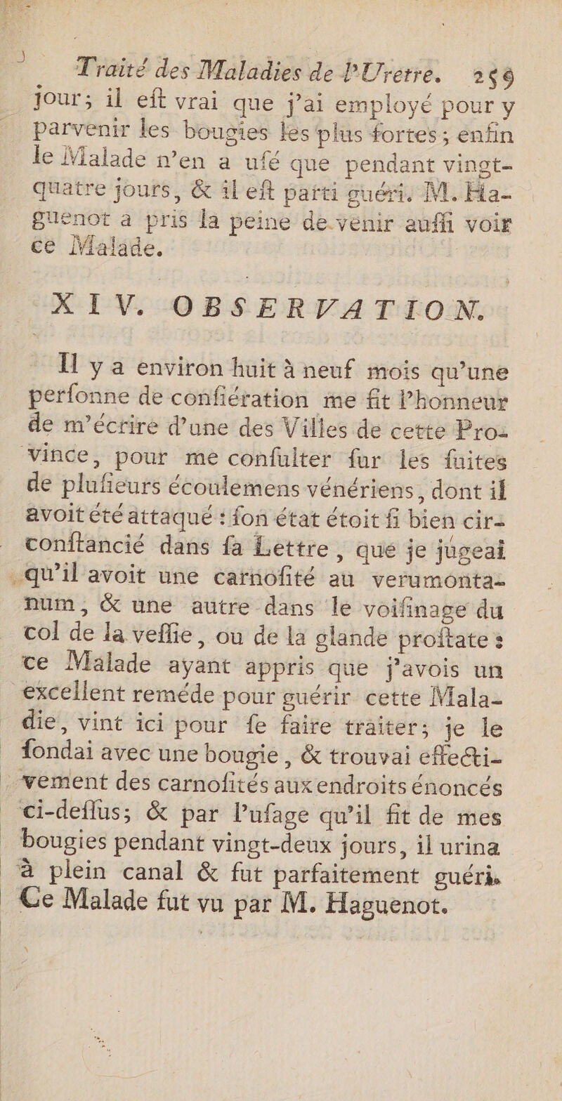 jour; il eft vrai que j'ai employé pour y parvenir les bougies les plus fortes; enfin le Malade n’en a ufé que pendant vingt quatre jours, &amp; il eff parti guéri, M. Ha Buenot à pris la peine de venir auffi voir ce Malade. XIV. OBSERVATION. Îl y a environ huit à neuf mois qu’une perfonne de confiération me fit l'honneur de m'écrire d’une des Villes de cette Pro: vince, pour me confulter fur les faites de plufieurs écoulemens vénériens, dont il avoit été attaqué : fon état étoit fi bien cir- conftancié dans fa Lettre, que je jugeai quil avoit une carnofité au verumontaz num, &amp; une autre dans le voifinage du col de la veflie, où de la glande proftate: ce Mälade ayant appris que j'avois un excellent reméde pour guérir cette Mala- die, vint ici pour {e faire traiter; je le fondai avec une bougie, &amp; trouvai effeci- . vement des carnofités auxendroits énoncés ci-deflus; &amp; par l’ufage qu’il fit de mes _ bougies pendant vingt-deux jours, il urina à plein canal &amp; fut parfaitement guéri Ce Malade fut vu par M. Haguenot. \