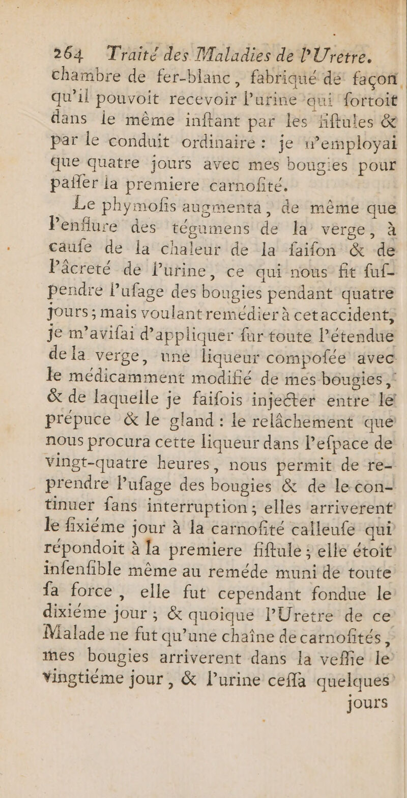 4 € 264 Traité des Maladies de l'Uretre. chambre de fer-blanc, fabriqué de façon qu'il pouvoit recevoir l’urine qui fortoit ans le même inftant par les Hfules &amp; par le conduit ordinaire: je w”employai que quatre jours avec mes bougies pour pailer la premiere carnofité. Le phymofis augmenta, de même que Penflure des tégumens de la’ verge, à caufe de la chaleur de la faifon &amp; de Pâcreté de Pürine, ce qui nous ft fut pendre l’ufage des bougies pendant quatre Jours; mais voulantremédier à cet accident, je m’avifai d'appliquer fur toute l'étendue de la verge, une liqueur compoiée avec le médicamment modifié de mes bougies ,: &amp; de laquelle je faifois injecter entre le prépuce &amp; le gland : le relâchement que nous procura cette liqueur dans Pefpace de vingt-quatre heures, nous permit de re- . prendre lPufage des bougies &amp; de le con- tinuer fans interruption; elles arriverent le fixiéme jour à la carnofité calleufe qui répondoit à la premiere fiftule ; elle étoit infenfble même au reméde muni de toute fa force, elle fut cependant fondue le dixiéme jour ; &amp; quoique l’Uretre de ce Malade ne fut qu’une chaîne de carnofités E es bougies arriverent dans la veflie le vingtiéme jour , &amp; l’urine cefla quelques’ jours