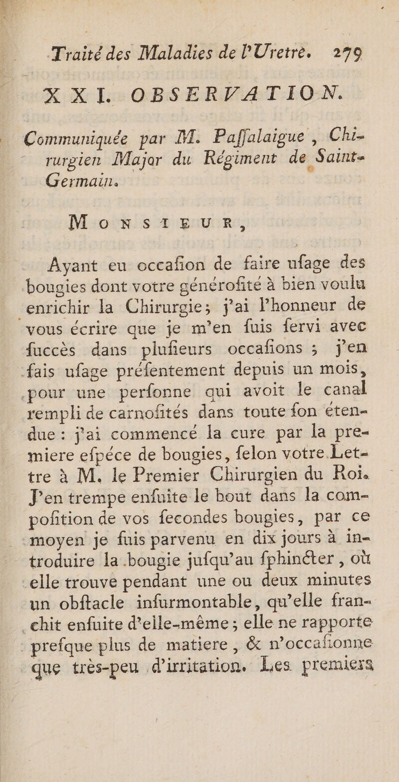 XXI OBSERVATION. | Communiquée par M. Paffalaigue , Chi- * rurgien Major du Régiment de Saint- Germain. MonstEeuRr, Ayant eu occafon de faire ufage des bougies dont votre générofité à bien voulu enrichir la Chirurgie; j'ai Phonneur de vous écrire que je m'en fuis fervi avec fuccès dans plufieurs occafons ; jen fais ufage préfentement depuis un mois, pour une perfonne qui avoit le canal rempli de carnofités dans toute fon éten- due : j'ai commencé la cure par la pre- miere efpéce de bougies, felon votre. Let- tre à M. le Premier Chirurgien du Roi. J'en trempe enfuite le bout dans la com- pofition de vos fecondes bougies, par ce moyen je fuis parvenu en dix jours à in- troduire la bougie jufqu’au fphinéter , où -elle trouve pendant une ou deux minutes un obftacle infurmontable, qu’elle fran- _chit enfuite d'elle-même; elle ne rapporte _ prefque plus de matiere , &amp; n’occafionne que très-peu d’irritation, Les premiers