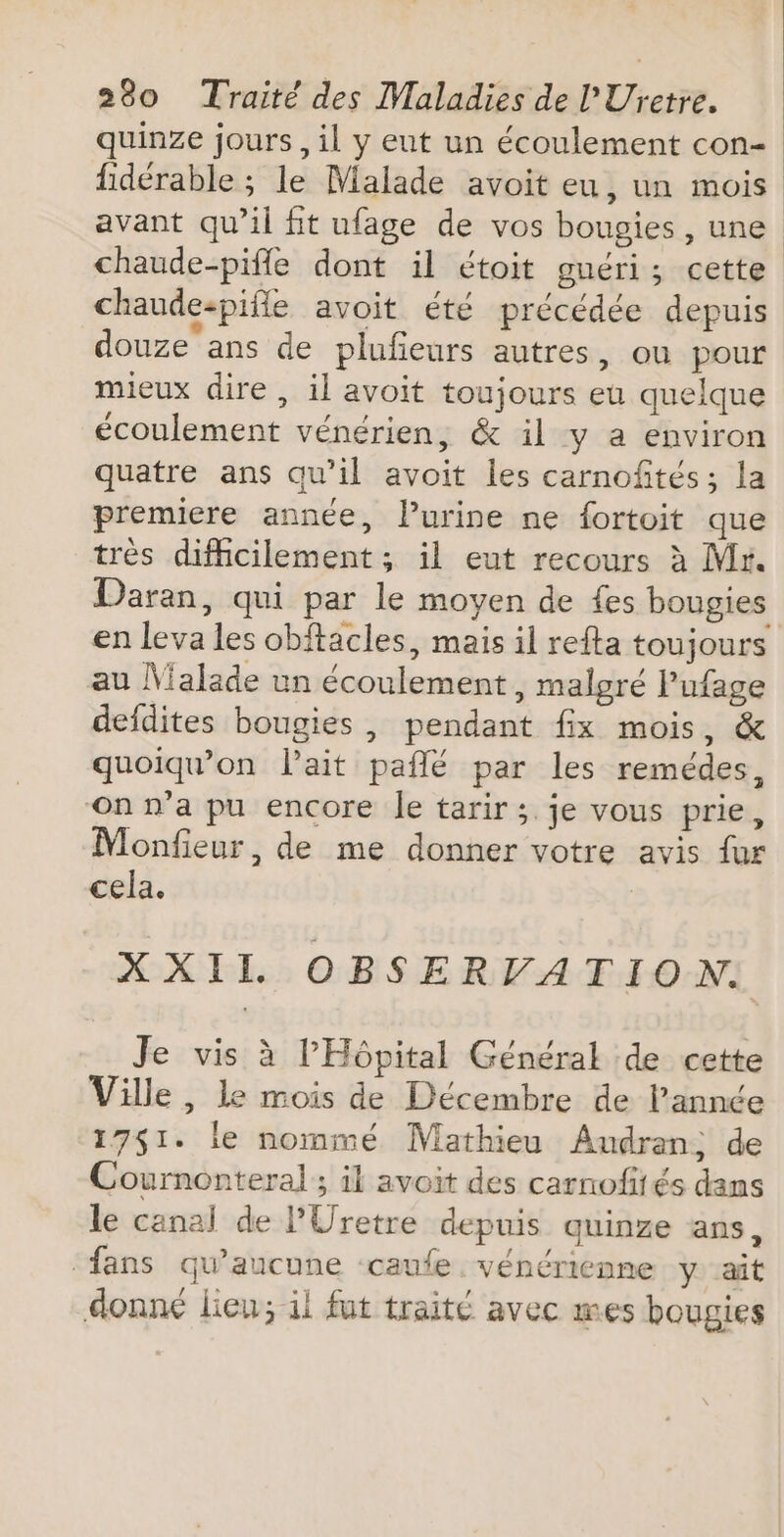 quinze jours, il y eut un écoulement con- fidérable ; le Malade avoit eu, un mois avant qu’il fit ufage de vos bougies, une chaude-pifle dont il étoit guéri; cette chaude-pifle avoit été précédée depuis douze'ans de plufeurs autres, ou pour mieux dire, il avoit toujours eu quelque écoulement vénérien, &amp; il y a environ quatre ans qu’il avoit les carnofités ; la premiere année, Purine ne fortoit que très difhcilement; il eut recours à Mr. Daran, qui par le moyen de {es bougies en leva les obftacles, mais il refta toujours au Malade un écoulement, malgré Pufage defdites bougies , pendant fix mois, &amp; quoiqu’on l'ait paflé par les remédes, ‘On n’a pu encore Îe tarir ;. je vous prie, Monfieur, de me donner votre avis fur cela. XXIL OBSERVATION. Je vis à l'Hôpital Général de cette Ville , le mois de Décembre de l’année 17$1. le nommé Mathieu Audran, de Cournonteral ; il avoit des carnofités dans le canal de l’Uretre depuis quinze ans, ‘fans qu'aucune -caufe vénérienne y ait donné lieu; il fut traité avec mes bougies