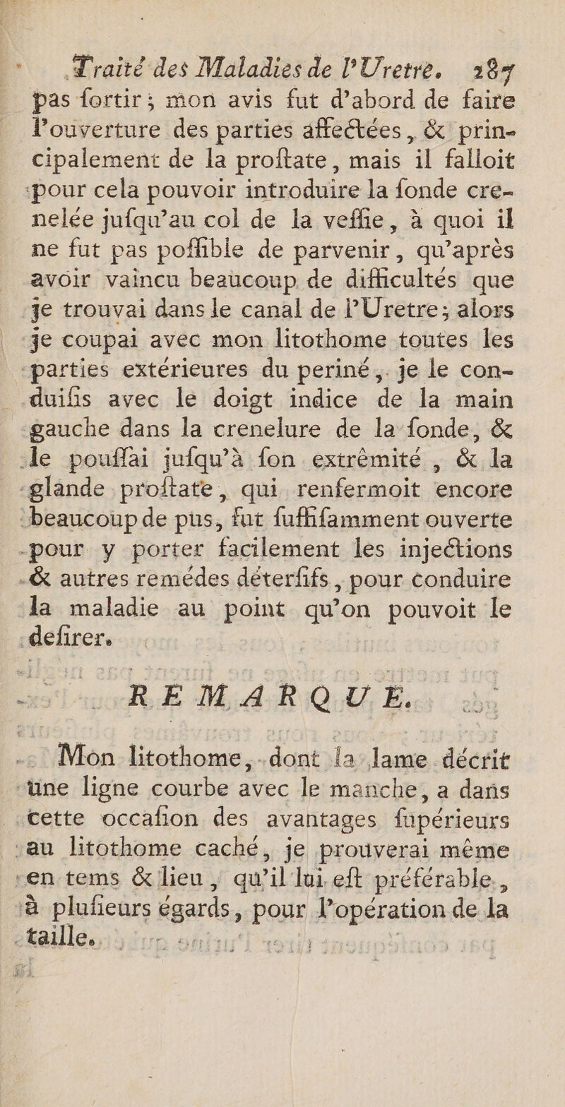 pas fortir; mon avis fut d’abord de faire l'ouverture des parties affectées, &amp; prin- cipalement de la proftate, mais il falloit ‘pour cela pouvoir introduire la fonde cre- nelée jufqu’au col de la veffie, à quoi il ne fut pas pofhble de parvenir, qu'après avoir vaincu beaucoup de difficultés que je trouvai dans le canal de P'Uretre; alors je coupai avec mon litothome toutes les “parties extérieures du periné,. je le con- duifis avec le doigt indice de la main gauche dans la crenelure de la fonde, &amp; le pouflai jufqu’à fon extrêmité , &amp; la glande proftate, qui renfermoit encore beaucoup de pus, fut fufffamment ouverte -pour y porter facilement les injeétions -&amp; autres remédes déterffs, pour conduire la maladie au point qu'on pouvoit le defirer, REMARQUE. Mon litothome,.dont la lame décrit ‘üne ligne courbe avec le manche, a dans cette occafon des avantages f_périeurs ‘au litothome caché, je prouverai même -en tems &amp; lieu, qu il lui eft préférable. ‘à plufeurs égards, EPOUE Robes tion de la “taille, sj| |