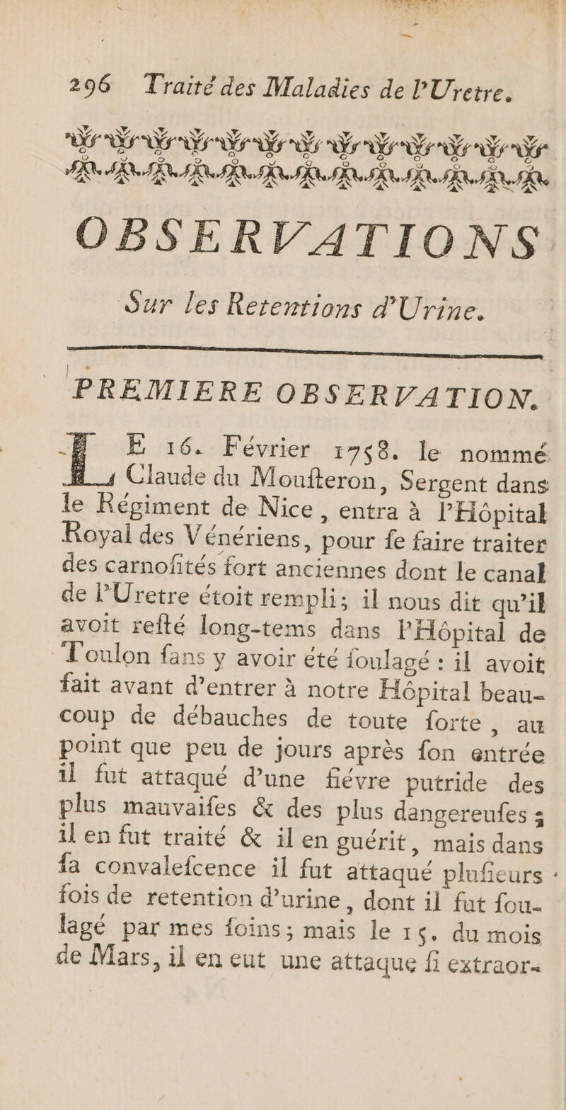 Did: LUS Les RS EL ED 3af No ‘ LA &gt; nn 296 Traité des Maladies de PUretre. RER Re RIRE ER ER Rs AN OBSERVATIONS Sur les Rerentions d'Urine. PREMIERE OBSERVATION. à E 16. Février 1758. le nommé Claude du Moufteron, Sergent dans le Régiment de Nice, entra à PHôpital Royal des Vénériens, pour fe faire traiter des carnofités fort anciennes dont le canal de PUretre étoit rempli; il nous dit qu’il avoit refté long-tems dans l'Hôpital de Toulon fans y avoir été joulagé : il avoit fait avant d’entrer à notre Hôpital beau- coup de débauches de toute forte, au point que peu de jours après {on entrée il fut attaqué d'une fiévre putride des plus mauvaifes &amp; des plus dangereufes : il en fut traité &amp; il en guérit , mais dans fa convalefcence il fut attaqué plufeurs : fois de retention d'urine, dont il fut {ou lagé par mes foins; mais le 1 $. du mois de Mars, il en eut une attaque f extraor