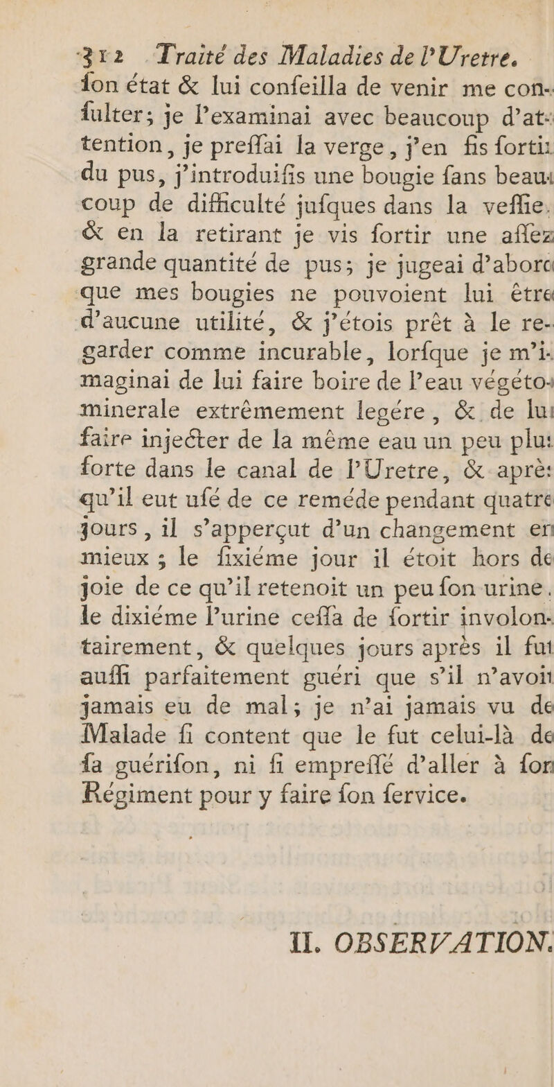 lon état &amp; lui confeilla de venir me con- fulter; je l’examinai avec beaucoup d’at: tention, je preffai la verge, j'en fis fortiz du pus, j’introduifis une bougie fans beau: coup de difficulté jufques dans la veflie. &amp; en la retirant je vis fortir une aflez grande quantité de pus; je jugeai d’abor que mes bougies ne pouvoient lui être d'aucune utilité, &amp; j’étois prêt à le re- garder comme incurable, lorfque je m’i. maginai de lui faire boire de l’eau végeto: minerale extrêmement legére, &amp; de lui faire injecter de la même eau un peu plu: forte dans le canal de l’Uretre, &amp; aprè: qu’il eut ufé de ce reméde pendant quatre jours , il s’apperçut d’un changement en mieux ; le fixiéme jour il étoit hors de joie de ce qu’il retenoit un peu fon urine. le dixiéme l’urine cefla de fortir involon:- tairement, &amp; quelques jours après il fut aufhi parfaitement guéri que s’il avoit jamais eu de mal; je n’ai jamais vu de Malade fi content que le fut celui-là de fa guérifon, ni fi emprefñlé d'aller à {on Régiment pour y faire fon fervice. II. OBSERVATION.