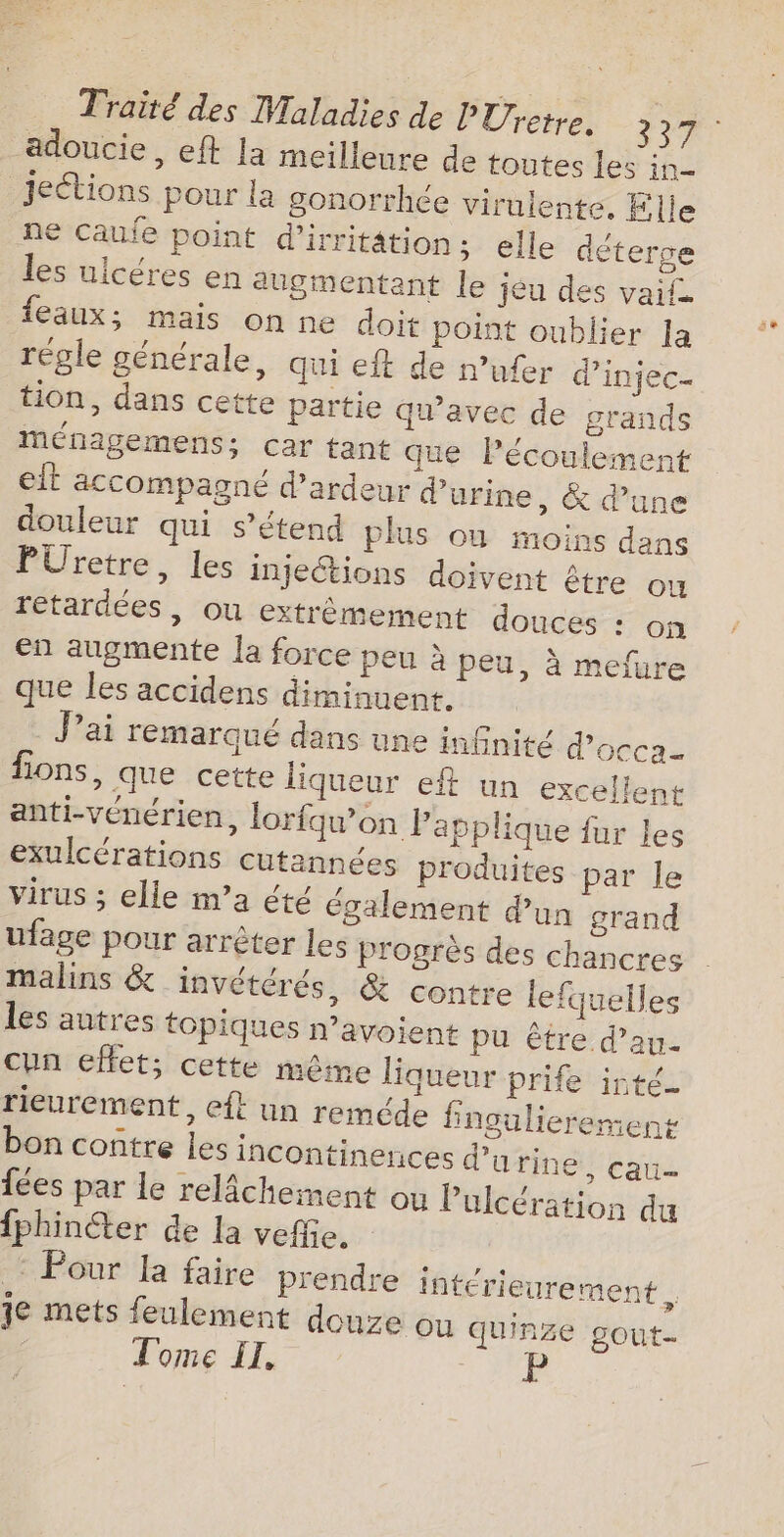 adoucie, eft la meilleure de toutes les in jeétions pour la gonorrhée viruiente, Elle ne Caufe point d'irritâtion; elle déterge les uicéres en auginentant le jeu des vail feaux; mais on ne doit point oublier la régle générale, qui eit de n’ufer d’'injec- tion, dans cette partie qu'avec de grands mMénagemens; car tant que Pécoulement et accompagné d’ardeur d’urine , &amp; d’une douleur qui s'étend plus où moins dans PUretre, les injeétions doivent être ou reétardées , ou extrêmement douces : on en augmente Ja force peu à peu, à mefure que les accidens diminuent. Jai remarqué dans une infnité d'occa- fions, que cette liqueur eft un excellent anti-vénérien, lorfqu’on la pplique fur les exulcérations cutannées produites par le virus ; elle m’a été également dun grand ufage pour arrêter les Progrès des chancres malins &amp; invétérés, &amp; contre lefquelles les autres topiques n’avoient pu être d’au- cun effet; cette même liqueur prife inté_ rieurement, eft un reméde fingulierement bon contre les incontinences d'urine, cau fées par le relâchement ou Pulcération du {phincter de la veffie. © Pour la faire prendre intérieurement , je mets feulement douze ou quinze gout- Tome IT. di: