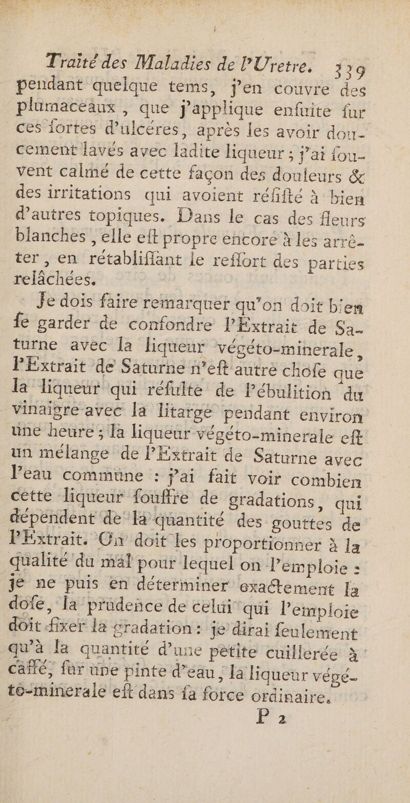 L Traité des Maladies de PUretre. 329 pendant quelque tems, Jen couvre des plumaceaux , que j’applique enfuite fur ces fortes d’ulcéres, après les avoir dou cement lavés avec ladite liqueur ; j'ai fou. vent calmé de cette façon des douleurs &amp; des irritations qui avoient réfifté À bien d’autres topiques. Dans le cas des fleurs blanches , elle eft propre encore à les arré- ter, en rétabliflant le reflort des parties relâchées. Je dois faire remarquer qu’on doit b'em fe garder de confondre l'Éxtrait de Sa turne avec la liqueur végéto-minerale, PExtrait de Saturne n’eft autre chofe que la liqueur qui réfulte de Pébulition du vinaigre avec la litargé pendant environ une heure ; la liqueur végéto-minerale eft un mélange de Extrait de Saturne avec Peau commune : jai fait voir combien cette liqueur fouffre de gradations, qui dépendent de là quantité des gouttes de PExtrait. On doit les proportionner à la: qualité du mal pour lequel on Pemploie : je ne puis en déterminer exactement Ja dofe, la pradeñce de celui qui l'emploie doit fixer la gradation: je dirai feulement qu'à la quantité d’une petite cuillerée à Caiflé, far une pinte d’eau ; là liqueur végé. to-minerale eft dans fa force ordinaire. P 2