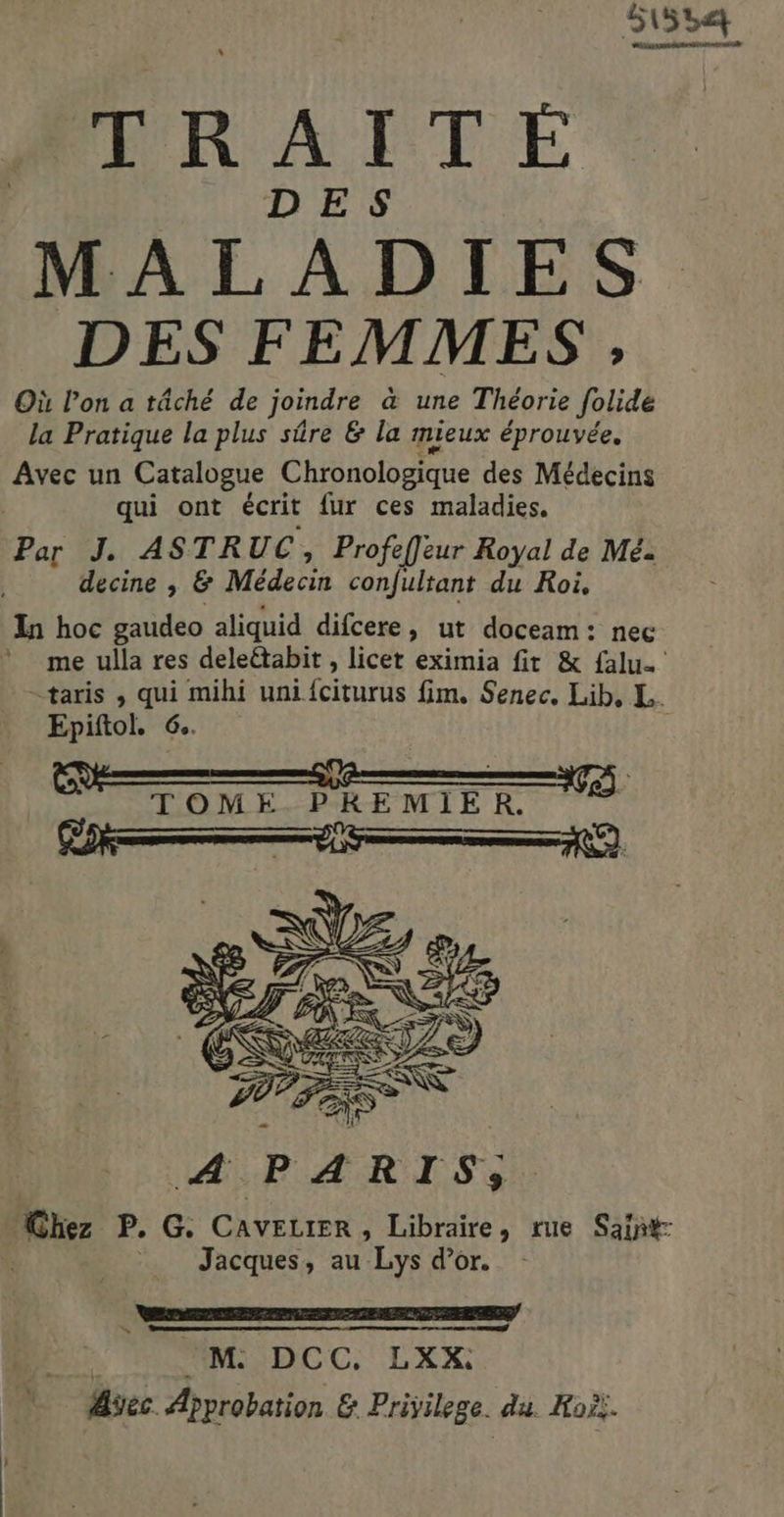 51554 CR 2 TRAITÉE DES MALADIES DES FEMMES , Où l’on a tâché de joindre à une Théorie folide la Pratique la plus sûre & la mieux éprouvée. Avec un Catalogue Chronologique des Médecins qui ont écrit fur ces maladies. Par J. ASTR UC, Profefleur Royal de Mé. decine , & Médecin confultant du Roi, In hoc gaudeo aliquid difcere, ut doceam: nec me ulla res deleétabit , licet eximia fit & falu. taris , qui mihi uni fciturus fim, Senec. Lib, L. Epiftol. 6. Ps — 1) TOME PREMIER. A PARIS; Chez P. G: CAVELIER , Libraire, rue Saïñt- Jacques, au Lys d’or. à. ‘M: DCC. LXX: Aec Approbation & Privilege. du. Hoëi.
