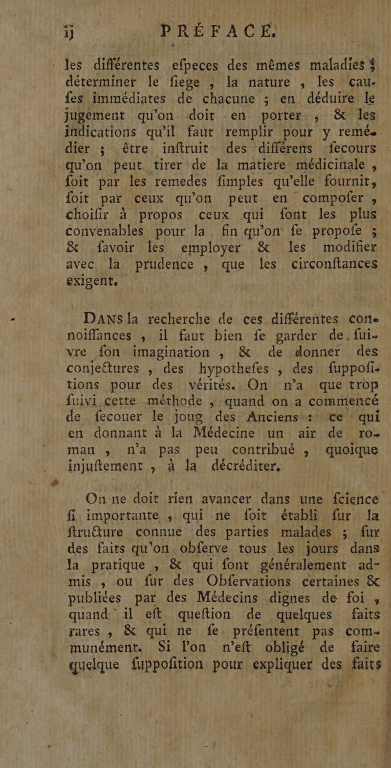ÿ PRÉFACE déterminer le fiege ; la nature , les çau- fes immédiates de chacune ; en déduire le jugement qu'on doit en porter ; & les dier ; être intruit des différens fecours qu'on peut tirer de la matiere médicinale , foit par les remedes fimples qu’elle fournit, foit par ceux qu’on peut. en compofer , choifir à propos ceux qui font les plus convenables pour la. fin qu'on fe propoie ; & favoir les employer & les modifier avec. la prudence » que les circonftances exigent. noiffances , il faut bien fe garder de. fui- vre fon imagination ,; & de donner des conjetures » des hypothe efes , des fuppofi. tions pour des vérités. On na que trop fuivi,cette méthode ; quand on a commencé de. {ecouer le joug des Anciens: ©e qui en donnant à la Médecine un air de ro- man ; na pas peu contribué , quoique injuftement , à la décréditer. fi, importante... qui ne foit établi fur la ftru@ure connue des parties malades ; fur des faits qu'on obferve tous les jours dans mis , ou fur des Obfervations certaines & publiées par des Médecins dignes de foi , quand ‘il eft queftion de quelques faits rares , & qui ne fe. préfentent pas com- munément. Si l’on n’eft obligé de faire Le d'Érbe ve Au D