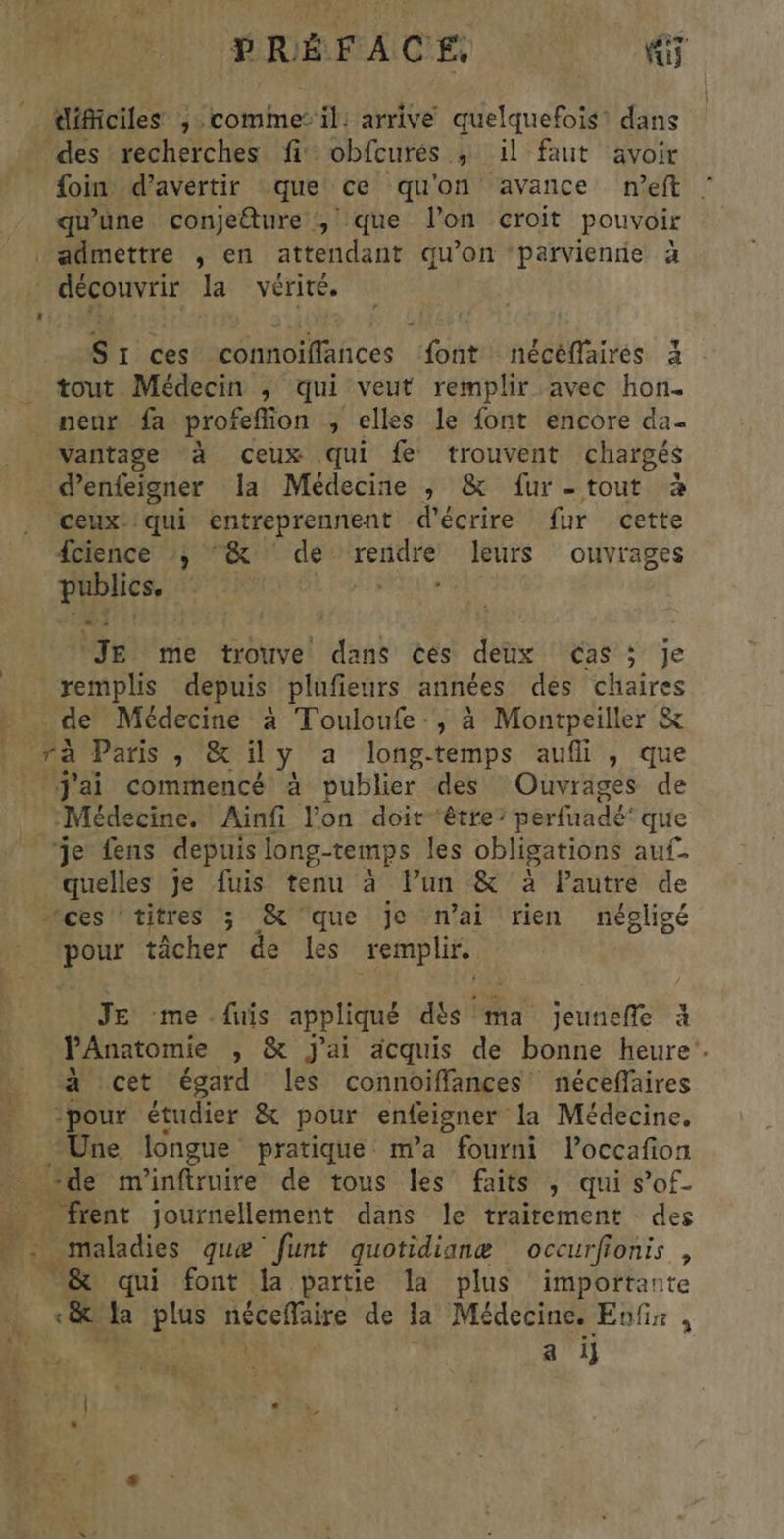 : Le 07 of À Em ee pot as diMiciles , comme: il: arrive quelquefois! dans des recherches fi: obfcurés ; il faut avoir foin d’avertir que ce qu'on avance neft qu'une conjeture , que l’on croit pouvoir admettre , en attendant qu'on ‘parvienne à Sr ces connoiflances font nécéffairés à tout Médecin ; qui veut remplir avec hon. neur fa profeflion , elles le font encore da vantage à ceux qui fe trouvent chargés d’enfeigner la Médecine , & fur -tout à ceux. qui entreprennent d'écrire fur cette fcience :, “& de rendre leurs ouvrages à D FAT RELIL e Je me trouve dans cés deux cas 5 je _de Médecine à Touloufe-, à Montpeiller & Médecine. Ainfi lon doit ‘être: perfuadé que je fens depuis long-temps les obligations auf- quelles je fuis tenu à l’un & à lautre de pour tâcher de les AE JE me .fuis appliqué dés ma Te à V'Anatomie » & j'ai acquis de bonne heure’. à cet égard les connoiffances néceffaires pour étudier & pour enfeigner la Médecine. “Une longue pratique m'a fourni loccafon ‘de m'inftruire de tous les faits , qui s’of- _ frent journellement dans le traitement des . maladies que funt quotidianæ occurfionis , & qui font la partie la plus importante ÿ: | a i}