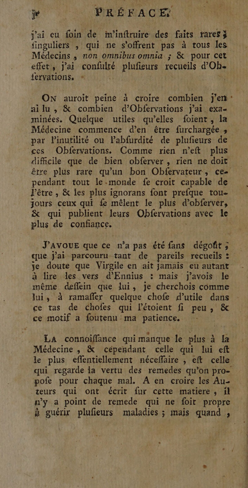 j'ai eu foin de fm'inftruire des faits rares finguliers , qui ne s'offrent pas à tous les Médecins ; non omnibus omnia ; & pour cet effet, Jai confulté plufieurs recueils d’'Oh fervations. * ON auroit peine à croire combien j'en ai lu ,; & combien d’Obfervations j'ai exa- minées. Quelque utiles qu’elles foient , la Médecine commence d’en être furchargée » par Pinutilité ou labfurdité de plufieurs de ces Obfervations. Comme rien n’eft plus difficile que de bien obferver , rien ne doit être plus rare qu’un bon Obfervateur, ce- pendant tout le.monde fe croit capable de l'être , & les plus ignorans font prefque tou jours ceux qui fe mêlent le plus d’obferver, & qui publient leurs Obfervations avec le plus de confiance. J’AVOUE que ce n'a pas été fans dégoft; que j'ai parcouru tant de pareils recueils = je doute que Virpile en ait jamais eu autant à lire les vers d’Ennius : mais Jj’avois le même deflein que lui, je cherchois comme lui, à ramafñler quelque chofe d’utile dans ce tas de chofes qui létoient fi peu, & ce motif a foutenu ma patience. LA connoiffance qui manque le plus à {a Médecine ,; & cependant celle qui lui eft le plus eflentiellement néceffaire , eft celle qui regarde {a vertu des remedes qu’on pro- pofe pour chaque mal. A en croire les Au- teurs qui ont écrit fur cette matiere , il w’y a point de remede qui ne foit propre à guérir plufieurs maladies ; mais quand ,