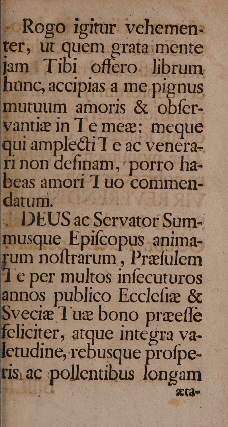 ku E  » Rogo igitur. vehemen: ter, ut quem grata: mente Jam. Tibi offero. librum hunc, accipias a me pignus mutuum amoris &amp; obfer- yantze in [ e mez:; meque qui amplecti T e ac venera- ri non definam, porro ha- beas amori I uo commen- 1 e per multos infecuturos . annos publico Eccleíige &amp; 5vecie Tug bono przefle Ieliciter, atque integra va- letudine, rebusque profpe- ris ac pollenibus longam BACRN:LA | se(d»