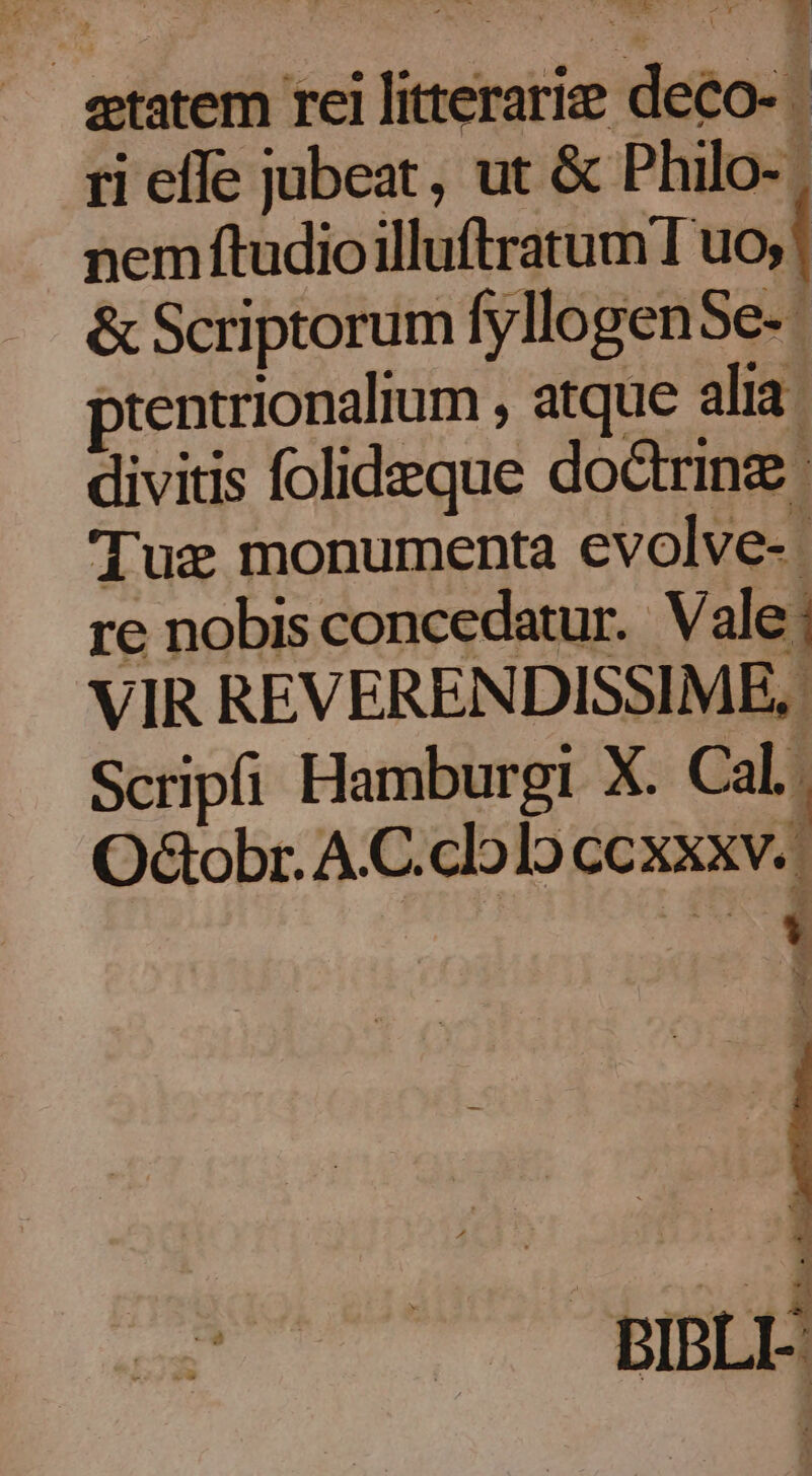 EM WO etatem rei litterarie deco- ri effe jubeat, ut &amp; Philo- | nem ftudioilluftratum I uo; &amp; Scriptorum fyllogenSe- ptentrionalium , atque alia. divitis folideque dodrinz : Tux monumenta evolve-. re nobis concedatur. Vale; VIR REVERENDISSIME, Scripfi Hamburgi X. Cal. OdGobr. A.C.clo]o ccxxxv.. Bs BIBLE