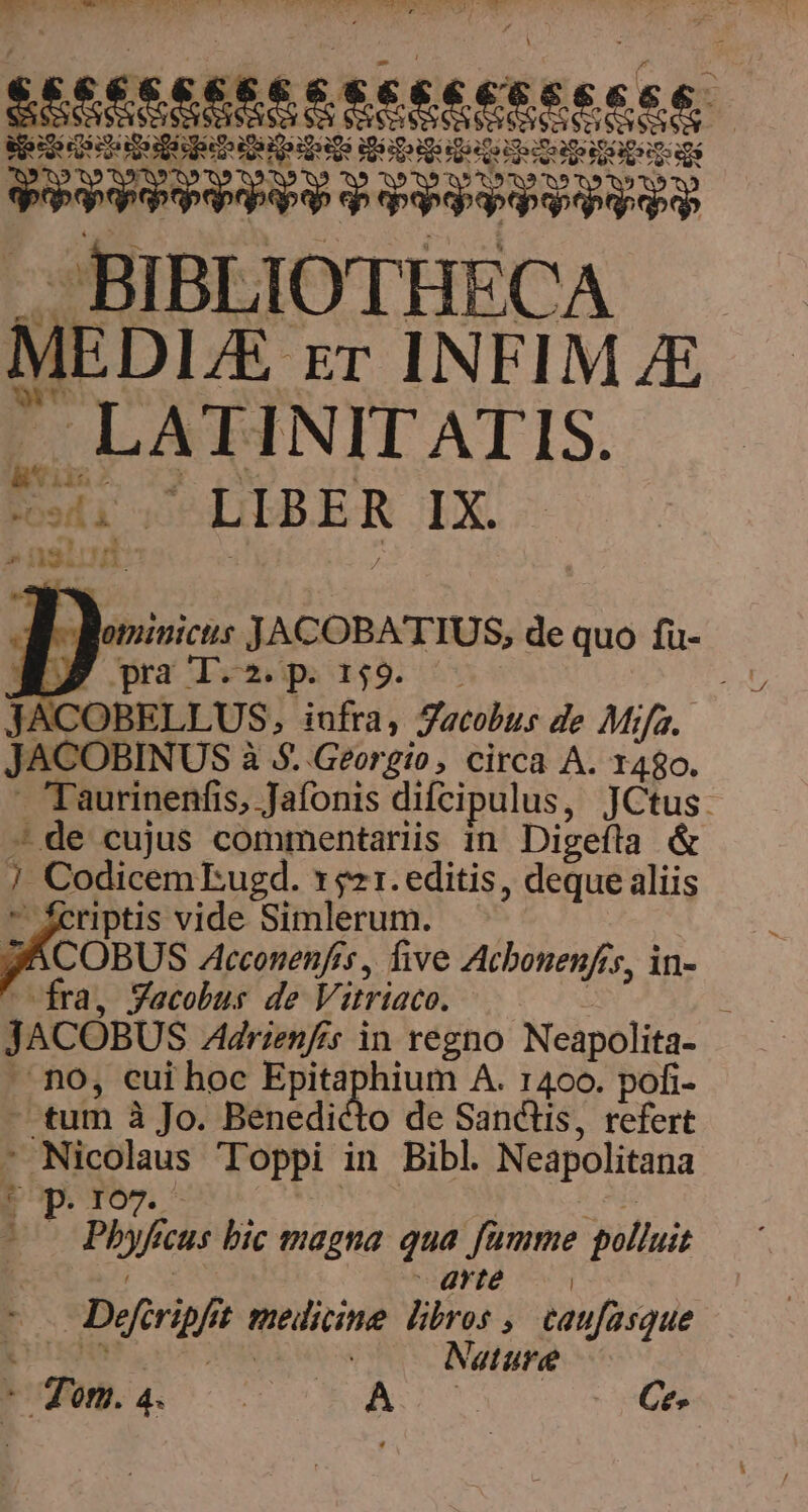 NCC QUIT AERE Mg AP IPER TT CCTTISERTEON VEL SW. T ke api qm Quo ip gi qi LI ias T UP UI S RERCSIES PERPEREERRE ER s aye BIBLIOTHECA MEDI. ET INEIM JE LATINIT ATIS. Es LIBER IX. . , nalcrn A iMd PN ^ E. Bominicus JACOBATTUS, de quo fü- BP pal.» pr 2 JACOBELLUS, infra, Jacobus de Mifa.. JACOBINUS à à $. Georgio , circa A. 1480. 7Taurinenfis, Jafonis difcipulus, JCtus: - de cujus commentariis in Digeíta &amp; ] Codicem Eugd. 1521. editis, deque aliis  feriptis vide Simlerum. JACOBUS Ztcconenfis , five Acbonenfis, in- fra, Yacobus de Vi itriaco. JACÓBUS Adrienfrs in regno Neapolita- no, cui hoc Epit lum A. 1400. pofi- ^tum à Jo. Benedicto de Sanctis, refert - Nicol Toppi in Bibl Neapolitana ; - bf cus bic magna qua fümme polluit | grté | E Deferipf ; melicime Wo: , taufasque | Nature - Ton. Bo A Ce-