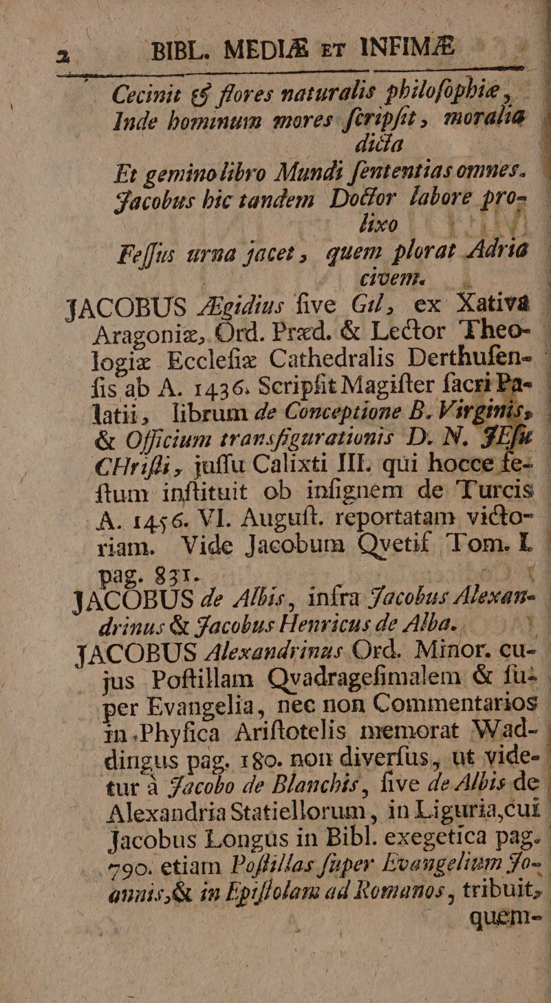 Cecinit &amp;$ flores naturalis philofphie, .— Inde bomimum anores: firipfit , snorahia.. dicia | 1 Et geminolibro Mundi fententias omes. — Jacobus bic tandem PST labore pros . qe LU T TEENS Feffus urna jacet , quem plorat Adria — : COE 1ACOBUS Egidius five Gi, ex Xativà. Aragoniz, Ord. Prxd. &amp; Lector Theo- logix Ecclefix Cathedralis Derthufen- : fis ab A. 1436. Scripfit Magifter facri Pa- latii, librum de Conceptione B. Virginis; &amp; Officium transfigurationis D. N. 3Efu CHrifli, juffu Calixti IIL; qui hocce fe- | ftum inflituit ob infignem de Turcis | . A. 1456. Vl. Auguft. reportatam victo- - riam. Vide Jacobum Qvetif Tom. L | pag. 831. Af 3. ao LA JACOBUS 4e Albis, infra Jacobus Alexan- dvinus &amp; gacobus Henricus de Alba. . Y] JACOBUS Alexandrinas Ord. Minor. cu- | jus Poftillam. Qvadragefimalem &amp; fus . per Evangelia, nec non Commentarios | in.Phyfica Ariftrotelis memorat Wad- | dingus pag. 180. non diverfus, ut vide- : tur à Jacobo de Blanchis, five de Albis de. Alexandria Statiellorum, in Liguriacut: Jacobus Longus in Bibl. exegetica pag. : 9o. etiam Poffilfas faper Evangelium fo-. anaisy&amp; in Eptflolana ad Romanos , tribuit, | | .. quént-