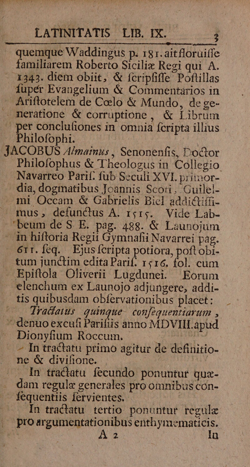 quemque Waddingus p. 13 1.aitflorüiífe familiarem Roberto Sicilix Regi qui A. .3343. diem obiit, & fcripfiffe Poftillas fupér Evangelium & Commentarios in Ariftotelem de Celo & Mundo, de ge- . meratione & corruptione, & Librum » per conclutiones in omnia fcripta illius | Philofophi. | ' JACOBUS A/mainus , Senonenfis, Doctor Philofophus & Theologus in Collegio: Navarreo Parit. fub Seculi XVI priinor- dia, dogmatibus Joannis Scoti. Guilel- mi Occam & Gabrielis Biel addictiffi- mus, defunctus A. r;r;. Vide Lab- beum de S. E. pag. 488. & Launojum in hiftoria Regit Gymnafii Navarrei pag. 6rr.feq. Ejusfcripta potiora, poft obi- . tum junctim edita Parif. 1516. fol. cum BEpiftola Oliverii Lugdunei. Eorum *lenchum ex Launojo adjungere, addi- - tis quibusdam obfervationibus placet: (0. Tradatus. quinque- conféquentiarum , ^ denuo excufi Parifiis anno MDVIILapud Dionyfium Roccum. —. ^ ^ In tractatu primo agitur de definitio- ne & divifione. | | In tractatu fecundo ponuntur quz- . dam regule generales pro omnibus con- . fequentiis fervientes. | In tractatu tertio. ponuntur regulz |, proargumentationibus enthymematicis.