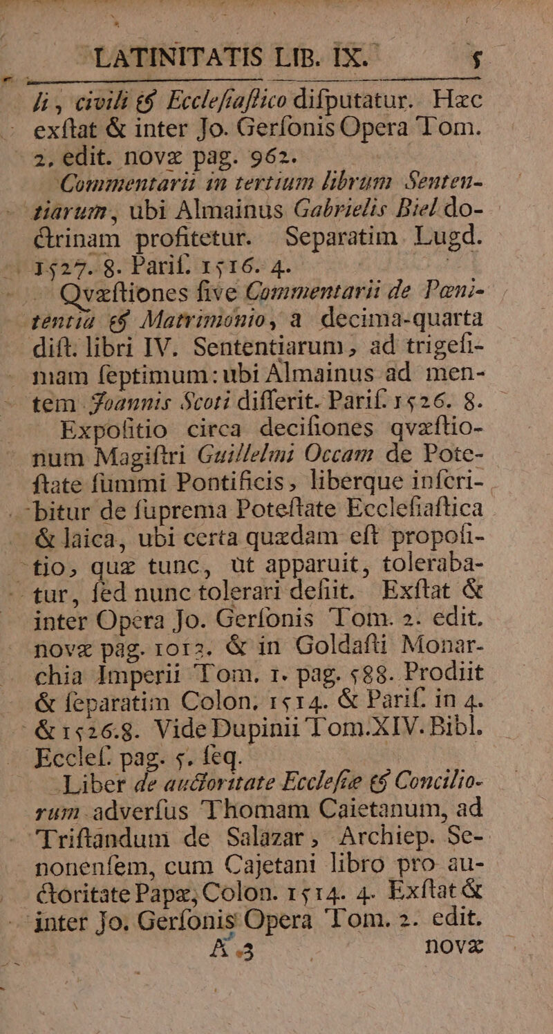 hi, civili t$. Ecclefíaflico difputatur.. Hzc - exftat &amp; inter Jo. Gerfonis Opera Tom. - 2, edit. novz pag. 962. Commentarii in tertium librum. Senteu- - diarum, ubi Almainus Gabrielis Biel do- C&amp;rinam profitetur. Separatim . Lugd. /!:527.:9. Parif. x 516. 4. 24 vzítiones five Commentarii de Pani- qentia e$ Matrimonio, a. decima-quarta dift; libri IV. Sententiarum, ad trigefi- mam feptimum:ubi Almainus ad men- tem Joannis Scoti differit. Parif. 1526. 8. Expofitio circa decifiones qvzftio- num Magiftri Guillelmi Occam de Pote- ftate fümmi Pontificis, liberque infcri- bitur de fuprema Poteftate Ecclefiaftica . — &amp;laica, ubi certa quzdam eft propoti- tio, quz tunc, üt apparuit, toleraba- - tur, fed nunc tolerari defit. Exftat &amp; inter Opera Jo. Gerfonis 'T'om. 2. edit. nove pag.rora. &amp; in Goldafti Monar- chia Imperii Tom. r1. pag. $88. Prodiit &amp; feparatim Colon. r«14. &amp; Parif. in 4. ^ &amp;1«26.8. VideDupinii Tom.XIV. Bibl. Ecclef: pag. 5. feq. Liber de audlorztate Ecclefie t$ Concilio- rum adverfus Thomam Caietanum, ad [riftandum de Salazar, Archiep. Se-- nonenfem, cum Cajetani libro pro au- toritate Pape, Colon. 1514. 4. Exftat&amp; jnter Jo. Gerfonis Opera 'T'om. 2. edit. Bw novz