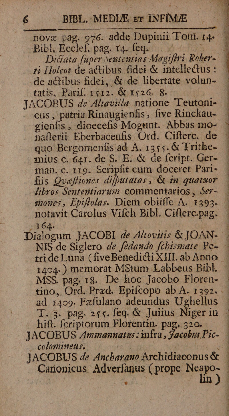 ti Holcot de actibus fidei &amp; intellectus : tatis. Parif. x12. &amp; 1526. 8. cus, patria Rinaugienfis, five Rinckau- gienfis , dicecefis Mogunt. Abbas mo- nafterii Eberbacenfis Ord. Ciflerc. de quo Bergomenfis ad. A. 1355. &amp; Ttithe- mius c. 641. de S. E. &amp; de fcript. Ger- man. c. r19. Scripfit cum doceret Pari- MSS. pag. 18. De hoc Jacobo Floren- hift. fcriptorum Florentin. Pap 320.