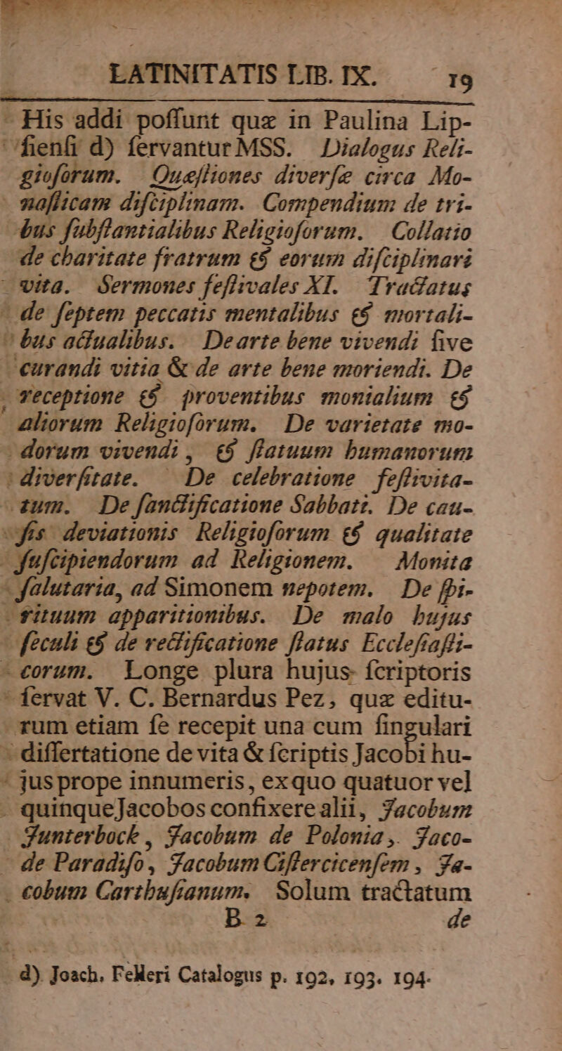 BEEMRMERUETEPMOMTTNUCNRUMRENN S YT S nt 4 » * . ! - : er X , LATINITATIS LTB. IX. I9 CORPER - His addi poffunt quz in Paulina Lip- heníi d) fervantur MSS. Dialogus Reli- gioforum. | Quefliones diverfe circa. Mo- vafhcam difiiplimam. Compendium de tri- dus fubflantialibus Religioforum. | Collatio de charitate fratrum e$ eorum difcipimari wita. dermones feflivales XI. Tradatus - de feptem peccatis mentalibus £$ mortali- bus acfualibus. | Dearte bene vivendi five curandi vitia & de arte bene moriendi. De , Veceptione £5. proventibus monialium t$ alorum Religioforum. || De varietate mo- dorum vivendi, €$ flatuum bumanorum | diverfitate. — De. celebratione. feffivita- zum. Dejfandificatione Sabbatt. De cau- «yis. deviationis Religioforum t$ qualitate -ufcipiendorum ad Religionem. — Monita - Jalutaria, ad Simonem nepotem. | De fpi- -fiuum apparitionibus. De malo bujus | feculi e& de recfificatione flatus. Eccleftaffi- -e€orum. Longe plura hujus fcriptoris * fervat V. C. Bernardus Pez, quz editu- - rum etiam fe recepit una cum fingulari - differtatione de vita & fcriptis Jacobi hu- * jusprope innumeris, exquo quatuor vel - quinqueJacobos confixerealil, Jacobum gunterboct , Yacobum de Polonia ,. gaco- - de Paradifo, facobum Ciflercicenfern ,. ya- . cobum fer ge Solum Ves gs T 2 e