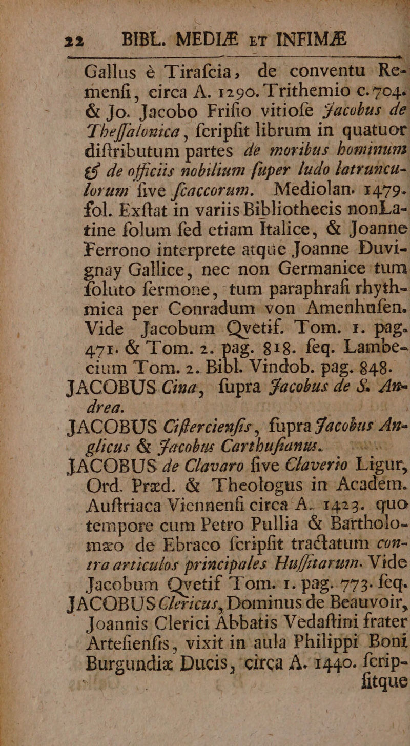 Gallus é Tirafcia, de conventu Re- menfi, circa A. 1290. Trithemio c. 704. & Jo. Jacobo Frifio vitiofe Jacobus de. Theffalouica , fcriphit librum in quatuor diftributum partes Je moribus bominum £9 de officiis nobilium [uper ludo latrumcu- lorum 1e fcaccorum. | Mediolan. 1479. fol. Exftat in variis Bibliothecis nonLa-. tine folum fed etiam Italice, & Joanne Ferrono interprete atque Joanne Duvi- gnay Gallice, nec non Germanice tum foluto fermone, tum paraphrafi rhyth- mica per Conradum von Amenhufen. Vide Jacobum Qvetif. Tom. rz. pag. 47r. & Tom. 2. pag. 818. feq. Lambe- cium Tom. 2. Bibl. Vindob. pag. 848. . J ias or Cina, fupra facobus de $. Atn- reg. | FLU JACOBUS OCiflercienfis, fupra Jacobus 4n- glicus & Jacobus Cartbufianis..—- JACOBUS ze Clavaro five Claverio Ligur, Ord. Przd. & 'Fheologus in Academ. Auftriaca Vienneníi circa A. 1423. quo tempore cum Petro Pullia & Bartholo- mzo de Ebraco fcripfit tractatum coz- tra avticulos principales Hufftaruimn. Vide Jacobum Qvetif Tom. r. pag. 773. feq. JACOBUS Gericus, Dominus de Beauvoir, Joannis Clerici Abbatis Vedaftini frater Artefienfis, vixit in aula Philippi Boni Burgundix Ducis, circa A. 1440. fcrip- , | | fitque