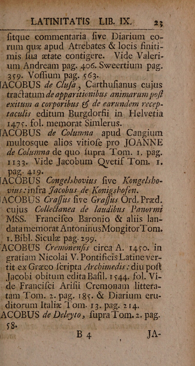 - AME E EUER STR S RP UN T &amp; , D -LATINITATIS LIB. IX. s; — fitque commentaria. five erem €o- .rum quz apud Atrebates &amp; locis finiti- » mis fua ztate contigere. Vide Valeri- ümigdreum pag. 406. Sweertium pag. $9. Voffium pag. 563. ACOBUS de Clufa , Carthufianus cujus tractatum deapparitiónibus animarum pof? exitum a corporibus &amp;&amp; de earundem vecep- iaculis editum Burgdorfii in. Helvetia .1475. fol. memorat Simlerus. IACOBUS de Columna apud Cangium . imultosque- alios vitiofe pro JOANNE -.de Columna de quo íupra Tom. 1. pag. . 1133. Vide Jacobum Qvetif Tom. 1. Arti Congelibovius five. Kongelsbo- vius: infra Jacobus. de. Konigshofen. ACOBUS Gr affus ive Graffus Ord. Przd. cujus Col/edamea de laudibus. Panormi MSS. Francifco Baronio &amp; aliis lan- . data memorat AntoninusMongitor lom. . 1. Bibl. Siculz pag. 299. ACOBUS Cremoónenfs circa A. 1450. in gratiam Nicolai V. Pontificis Latine ver- tit ex Graco fcripta Zrcbimedis ; diu poft Jacobi obitum edita Bafil. 1544. fol. Vi- .de Francifci Arifii Cremonam littera- .tam 'T'om. 2. pag. 185. &amp; Diarium eru- . ditorum Itali Lom. I3. pag. 2 14. ACOBUS 4e e pigieytón füpra Ges pag. ud B4 JA-