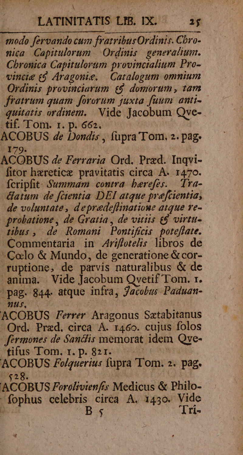 i TE A LATINITATIS LIB. IX. — a; -snodo fervando cum fratribus Ordints. Chro- nica Capitulorum | Ordinis. generalium. Chronica Capitulortim provinctalium Pro- vincie t9 Aragonie. — Catalogum omnium Ordinis provinciarum £9. domorum , tam fratrum guam. fororum juxta fuum anti-— quitatis ordinem. | Nide Jacobum Qve-.- tif. Tom. r. p. 662. ACOBUS de Dondis , fupra'T om. 2. pag. 179. ACOBUS de Ferraria Ord. Przd. Inqvi- fitor heretice pravitatis circa A. 1470. Ícripfit. Summam contra berefes. Tra- datum de fientia DEI atque prefcientia, — de voluntate, depredeflinatioue atque re- probatione , de Gratia , de vitiis £$ virtu- dibus, de Romani Pontificis poteflate. Commentaria in Zriflotelis libros de ^Colo &amp; Mundo, de generatione &amp; cor- ruptione, de parvis naturalibus &amp; de anima. Vide Jacobum Qvetif Tom. r. ^ pag. 844. atque infra, Jacobus Paduan- us 0 ACOBUS Ferrer. Aragonus Sztabitanus Ord. Przd. circa A. 1460. cujus folos Jérmones de Sancfis ynemorat idem Qve- 'ifus Tom. x. pé 8rTe epe C ACOBUS PFo/querius fupra om. 2. pag. $28. | | ACOBUS Ferolivienf:s Medicus &amp; Philo- fophus celebris circa A. 1430. Vide . B; X 'Tri- |