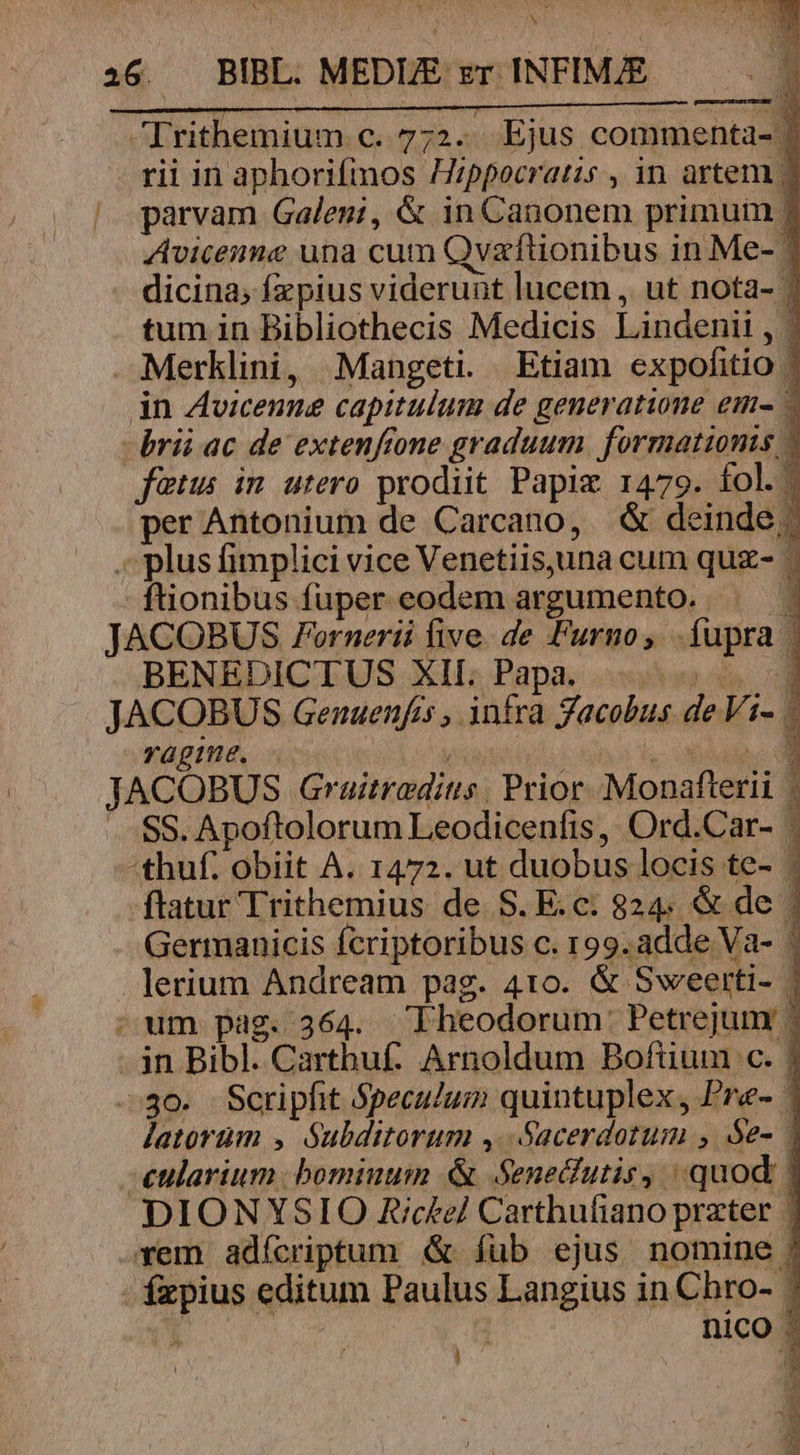 Irithemium c. 772. Ejus commenta- | rii in aphorifimos Hippocratis , in artem | parvam Galeni, &amp; in Canonem primuin j Avicenne una cum Qvzftionibus in Me- | dicina; fzpius viderunt lucem , ut nota- tum in Bibliothecis Medicis Lindenil , | Merklini, Mangeti Etiam expofitio | in Avicenue capitulum de generatione em- - -brii ac de extenfione graduum. formationis » fetus im utero prodiit Papiz 1479. fol. per Antonium de Carcano, &amp; deinde; . plus fimplici vice Venetiisjuna cum quz- - ftionibus fuper eodem argumento. | JACOBUS Fornerii five. de Furno, .fupra | BENEDICTUS XII. Papa. — JACOBUS Genuenfis , infra Jacobus de Vi- | Yügine. .  ho hy UAM: JACOBUS Graitrodius Prior Monafterii | SS. Apoftolorum Leodicenfis, Ord.Car- : -thuf. obiit A. 1472. ut duobus locis te- | -ftatur Trithemius de S. E.c. 824. &amp; de | Germanicis fcriptoribus c. 199. adde Va- | lerium Andream pag. 4to. &amp; Sweerti- | ; um pag. 364. Lheodorum: Petrejum | - jn Bibl. Carthuf: Arnoldum Bofiium c. | 30. Scripfit Speculum quintuplex, Pre- | latorum , S$ubditorum ,. Sacerdotum , óe- 1 eularium bominum &amp; Senedutis, quod | DIONYSIO R/c£el Carthufiano prater | xem adícriptum &amp; fub ejus nomine j - fzpius editum Paulus Langius in Chro- / CEDE TEAM e A SS 1